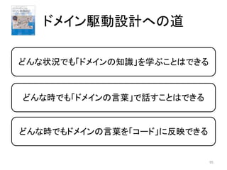 ドメイン駆動設計への道
95
どんな状況でも「ドメインの知識」を学ぶことはできる
どんな時でも「ドメインの言葉」で話すことはできる
どんな時でもドメインの言葉を「コード」に反映できる
 