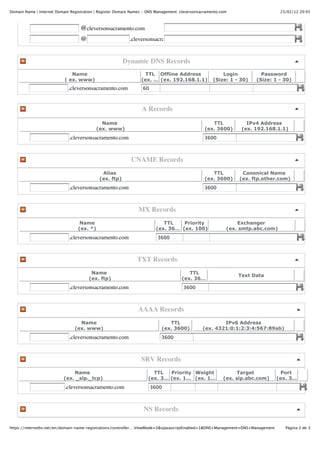 Domain Name | Internet Domain Registration | Register Domain Names :: DNS Management: cleversonsacramento.com                     23/02/12 20:05



                                   @cleversonsacramento.com
                                   @                        .cleversonsacramento.com


                                                         Dynamic DNS Records
                              Name                                 TTL Offline Address                    Login          Password
                           ( ex. www)                             (ex. … (ex. 192.168.1.1)            (Size: 1 - 30)   (Size: 1 - 30)
                             .cleversonsacramento.com              60



                                                                  A Records

                                              Name                                                  TTL            IPv4 Address
                                            (ex. www)                                            (ex. 3600)      (ex. 192.168.1.1)
                             .cleversonsacramento.com                                            3600



                                                             CNAME Records
                                              Alias                                                 TTL           Canonical Name
                                             (ex. ftp)                                           (ex. 3600)      (ex. ftp.other.com)
                             .cleversonsacramento.com                                            3600



                                                                MX Records
                                   Name                                      TTL    Priority                    Exchanger
                                  (ex. *)                                 (ex. 36… (ex. 100)                (ex. smtp.abc.com)
                             .cleversonsacramento.com                     3600



                                                                TXT Records
                                        Name                                             TTL
                                                                                                                Text Data
                                       (ex. ftp)                                      (ex. 36…
                             .cleversonsacramento.com                                  3600



                                                                AAAA Records
                                  Name                                         TTL                      IPv6 Address
                                (ex. www)                                   (ex. 3600)          (ex. 4321:0:1:2:3:4:567:89ab)
                             .cleversonsacramento.com                       3600



                                                                  SRV Records
                               Name                                    TTL   Priority Weight                     Target           Port
                           (ex. _sip._tcp)                           (ex. 3… (ex. 1… (ex. 1…               (ex. sip.abc.com)     (ex. 3…
                           .cleversonsacramento.com                     3600



                                                                   NS Records

https://internetbs.net/en/domain-name-registrations/controller.…ViewMode=2&isJavascriptEnabled=1&DNS+Management=DNS+Management      Página 2 de 3
 