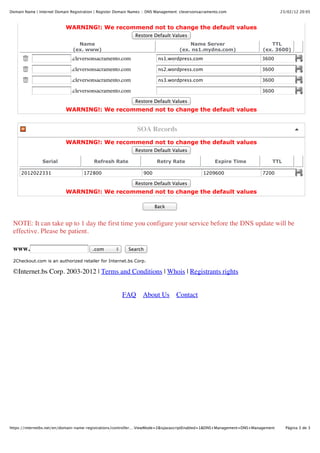 Domain Name | Internet Domain Registration | Register Domain Names :: DNS Management: cleversonsacramento.com                    23/02/12 20:05



                            WARNING!: We recommend not to change the default values
                                                               Restore Default Values
                                 Name                                                    Name Server                       TTL
                               (ex. www)                                             (ex. ns1.mydns.com)                (ex. 3600)
                              .cleversonsacramento.com                    ns1.wordpress.com                             3600

                              .cleversonsacramento.com                    ns2.wordpress.com                             3600

                              .cleversonsacramento.com                    ns3.wordpress.com                             3600

                              .cleversonsacramento.com                                                                  3600

                                                               Restore Default Values
                            WARNING!: We recommend not to change the default values


                                                                SOA Records
                            WARNING!: We recommend not to change the default values
                                                               Restore Default Values

                Serial                    Refresh Rate                   Retry Rate                    Expire Time          TTL

     2012022331                      172800                        900                           1209600                7200

                                                               Restore Default Values
                            WARNING!: We recommend not to change the default values

                                                                         Back


 NOTE: It can take up to 1 day the first time you configure your service before the DNS update will be
 effective. Please be patient.

 www.                                    .com              Search

 2Checkout.com is an authorized retailer for Internet.bs Corp.

 ©Internet.bs Corp. 2003-2012 | Terms and Conditions | Whois | Registrants rights


                                                        FAQ       About Us         Contact




https://internetbs.net/en/domain-name-registrations/controller.…ViewMode=2&isJavascriptEnabled=1&DNS+Management=DNS+Management     Página 3 de 3
 
