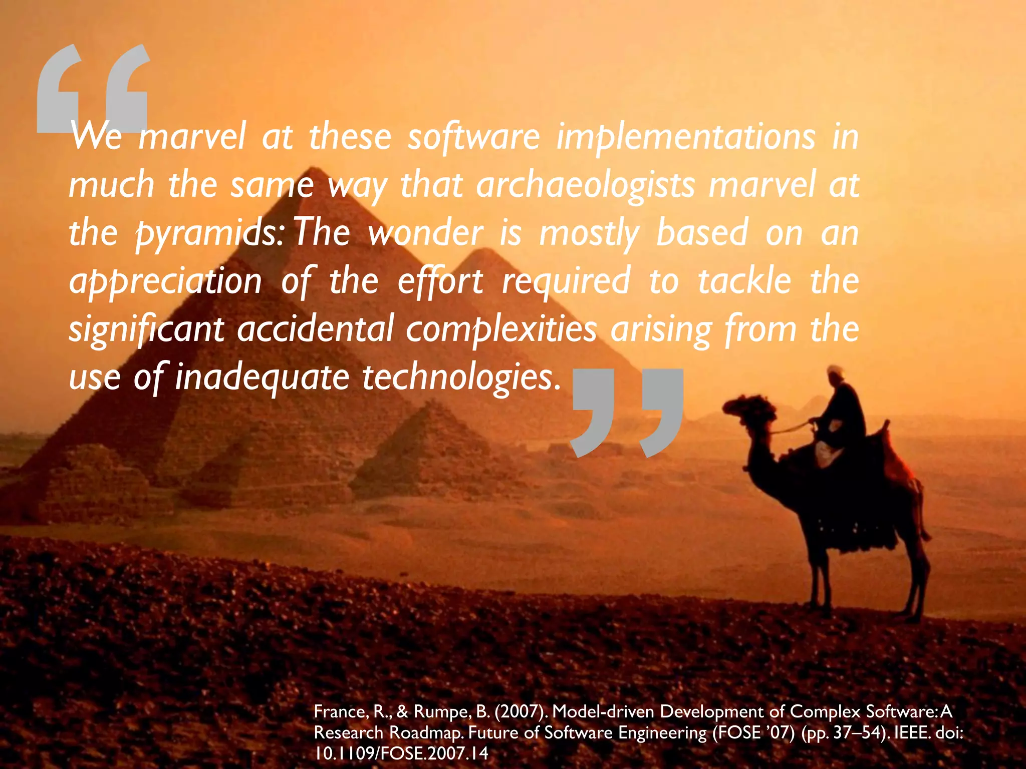 ”
“We marvel at these software implementations in
much the same way that archaeologists marvel at
the pyramids:The wonder is mostly based on an
appreciation of the effort required to tackle the
signiﬁcant accidental complexities arising from the
use of inadequate technologies.
France, R., & Rumpe, B. (2007). Model-driven Development of Complex Software:A
Research Roadmap. Future of Software Engineering (FOSE ’07) (pp. 37–54). IEEE. doi:
10.1109/FOSE.2007.14
 