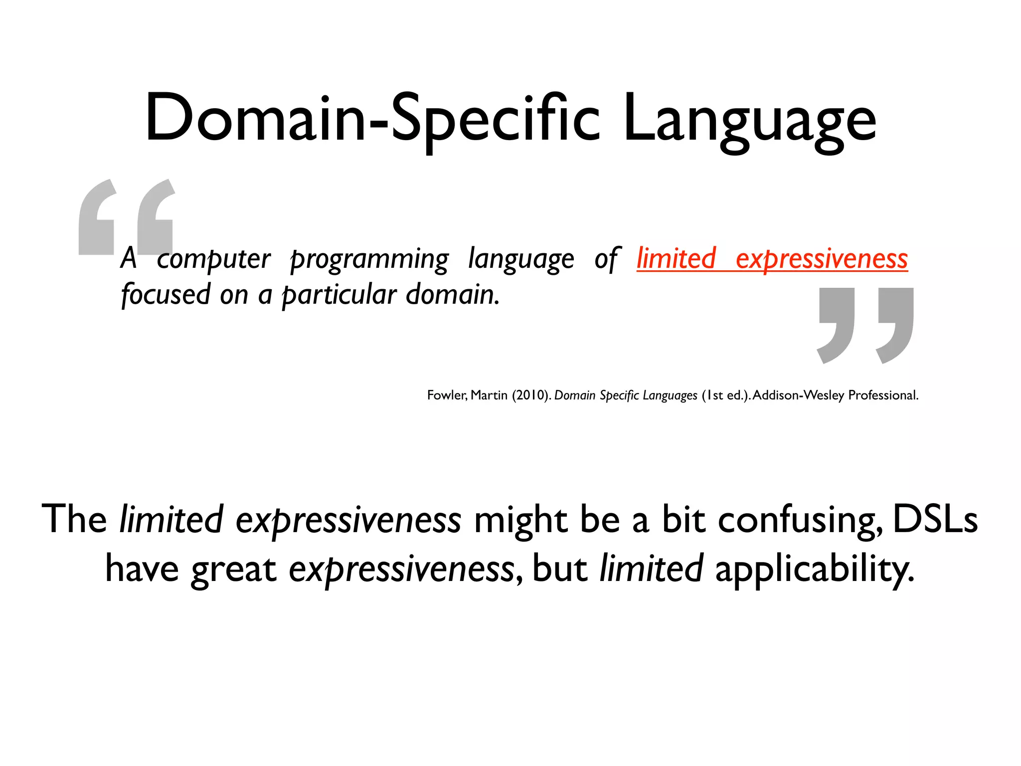 ”“
Domain-Speciﬁc Language
A computer programming language of limited expressiveness
focused on a particular domain.
Fowler, Martin (2010). Domain Speciﬁc Languages (1st ed.).Addison-Wesley Professional.
The limited expressiveness might be a bit confusing, DSLs
have great expressiveness, but limited applicability.
 