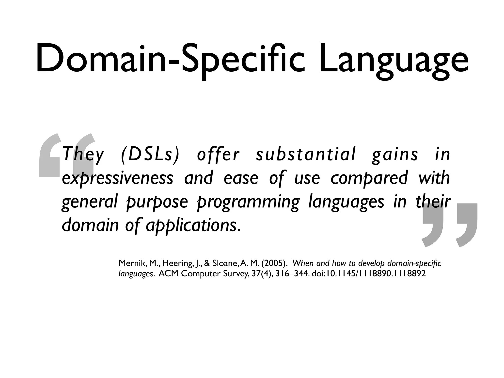 ”“
They (DSLs) offer substantial gains in
expressiveness and ease of use compared with
general purpose programming languages in their
domain of applications.
Mernik, M., Heering, J., & Sloane,A. M. (2005). When and how to develop domain-speciﬁc
languages. ACM Computer Survey, 37(4), 316–344. doi:10.1145/1118890.1118892
Domain-Speciﬁc Language
 
