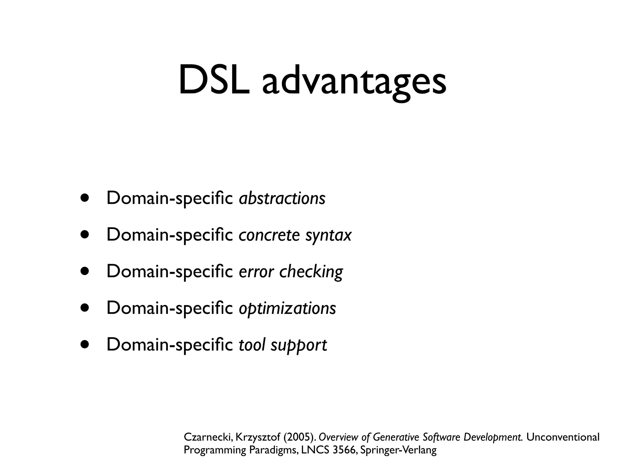 DSL advantages
• Domain-speciﬁc abstractions
• Domain-speciﬁc concrete syntax
• Domain-speciﬁc error checking
• Domain-speciﬁc optimizations
• Domain-speciﬁc tool support
Czarnecki, Krzysztof (2005). Overview of Generative Software Development. Unconventional
Programming Paradigms, LNCS 3566, Springer-Verlang
 
