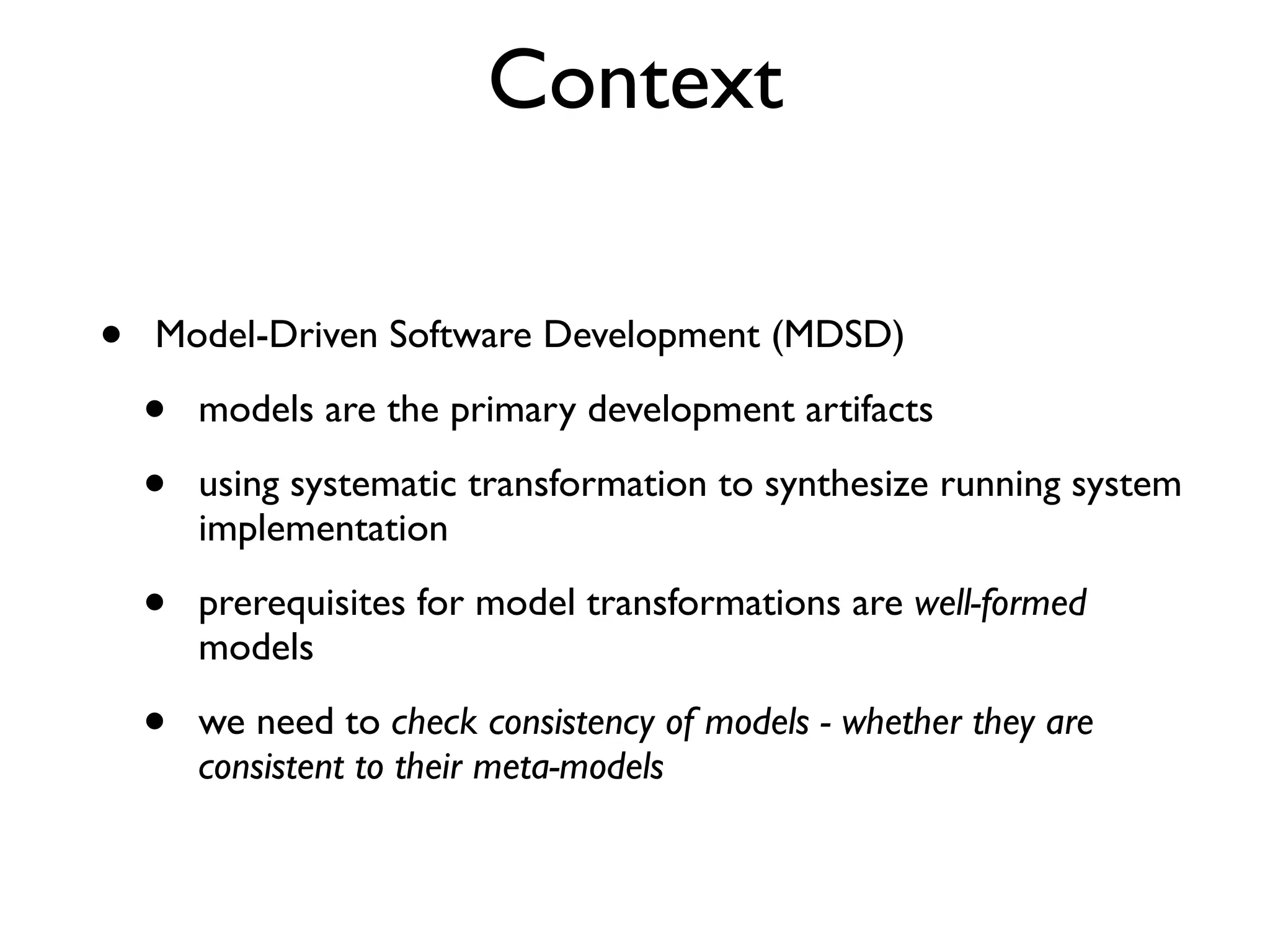 Context
• Model-Driven Software Development (MDSD)
• models are the primary development artifacts
• using systematic transformation to synthesize running system
implementation
• prerequisites for model transformations are well-formed
models
• we need to check consistency of models - whether they are
consistent to their meta-models
 