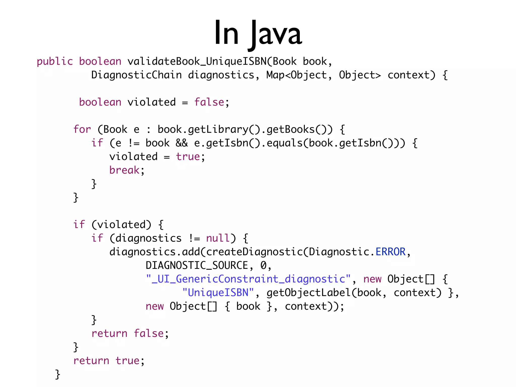 public boolean validateBook_UniqueISBN(Book book,
	 	 	 DiagnosticChain diagnostics, Map<Object, Object> context) {
	 	
boolean violated = false;
	 	
	 	 for (Book e : book.getLibrary().getBooks()) {
	 	 	 if (e != book && e.getIsbn().equals(book.getIsbn())) {
	 	 	 	 violated = true;
	 	 	 	 break;
	 	 	 }
	 	 }
	 	
	 	 if (violated) {
	 	 	 if (diagnostics != null) {
	 	 	 	 diagnostics.add(createDiagnostic(Diagnostic.ERROR,
	 	 	 	 	 	 DIAGNOSTIC_SOURCE, 0,
	 	 	 	 	 	 "_UI_GenericConstraint_diagnostic", new Object[] {
	 	 	 	 	 	 	 	 "UniqueISBN", getObjectLabel(book, context) },
	 	 	 	 	 	 new Object[] { book }, context));
	 	 	 }
	 	 	 return false;
	 	 }
	 	 return true;
	 }
In Java
 