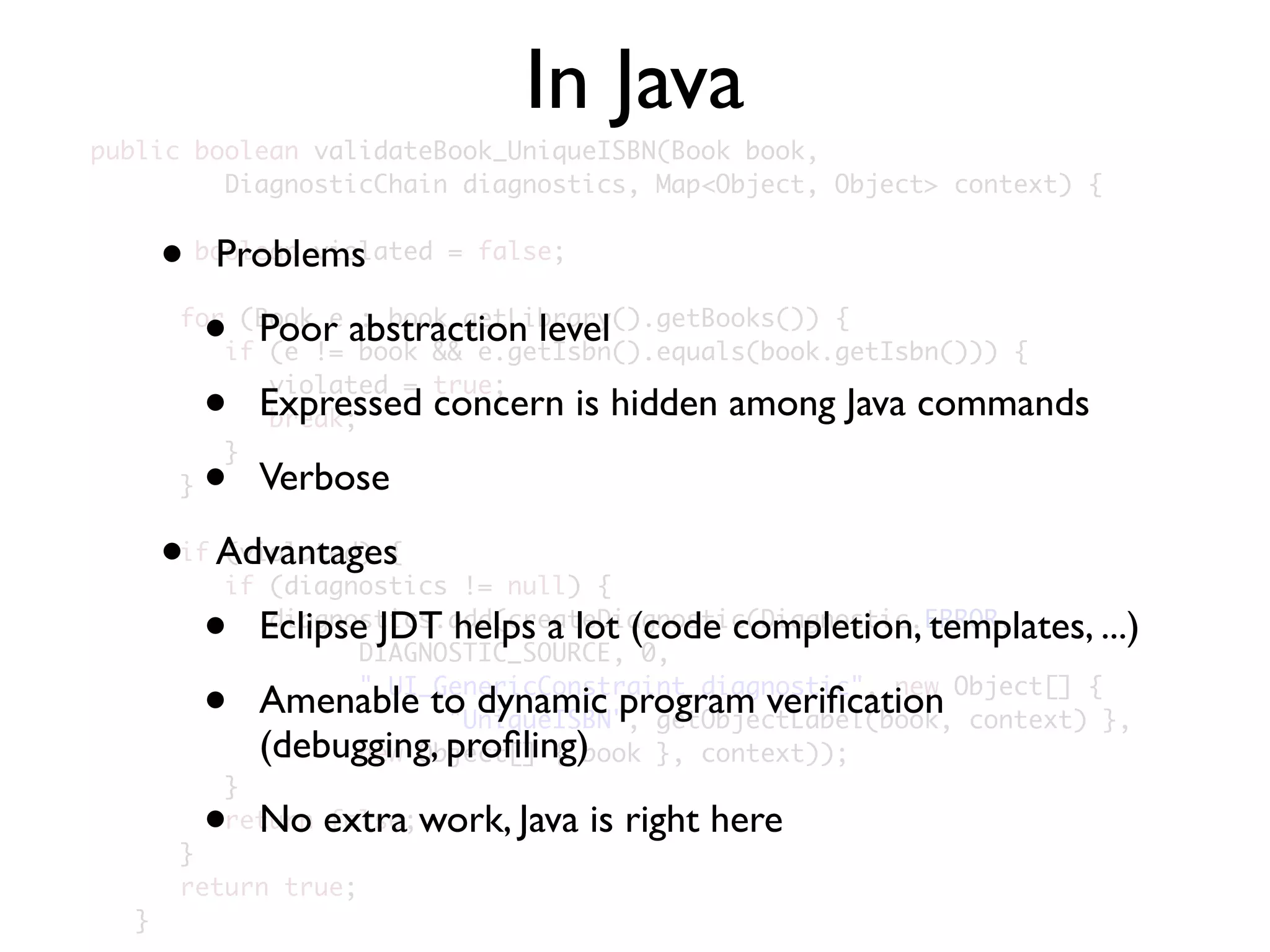 public boolean validateBook_UniqueISBN(Book book,
	 	 	 DiagnosticChain diagnostics, Map<Object, Object> context) {
	 	
boolean violated = false;
	 	
	 	 for (Book e : book.getLibrary().getBooks()) {
	 	 	 if (e != book && e.getIsbn().equals(book.getIsbn())) {
	 	 	 	 violated = true;
	 	 	 	 break;
	 	 	 }
	 	 }
	 	
	 	 if (violated) {
	 	 	 if (diagnostics != null) {
	 	 	 	 diagnostics.add(createDiagnostic(Diagnostic.ERROR,
	 	 	 	 	 	 DIAGNOSTIC_SOURCE, 0,
	 	 	 	 	 	 "_UI_GenericConstraint_diagnostic", new Object[] {
	 	 	 	 	 	 	 	 "UniqueISBN", getObjectLabel(book, context) },
	 	 	 	 	 	 new Object[] { book }, context));
	 	 	 }
	 	 	 return false;
	 	 }
	 	 return true;
	 }
In Java
• Problems
• Poor abstraction level
• Expressed concern is hidden among Java commands
• Verbose
• Advantages
• Eclipse JDT helps a lot (code completion, templates, ...)
• Amenable to dynamic program veriﬁcation
(debugging, proﬁling)
• No extra work, Java is right here
 