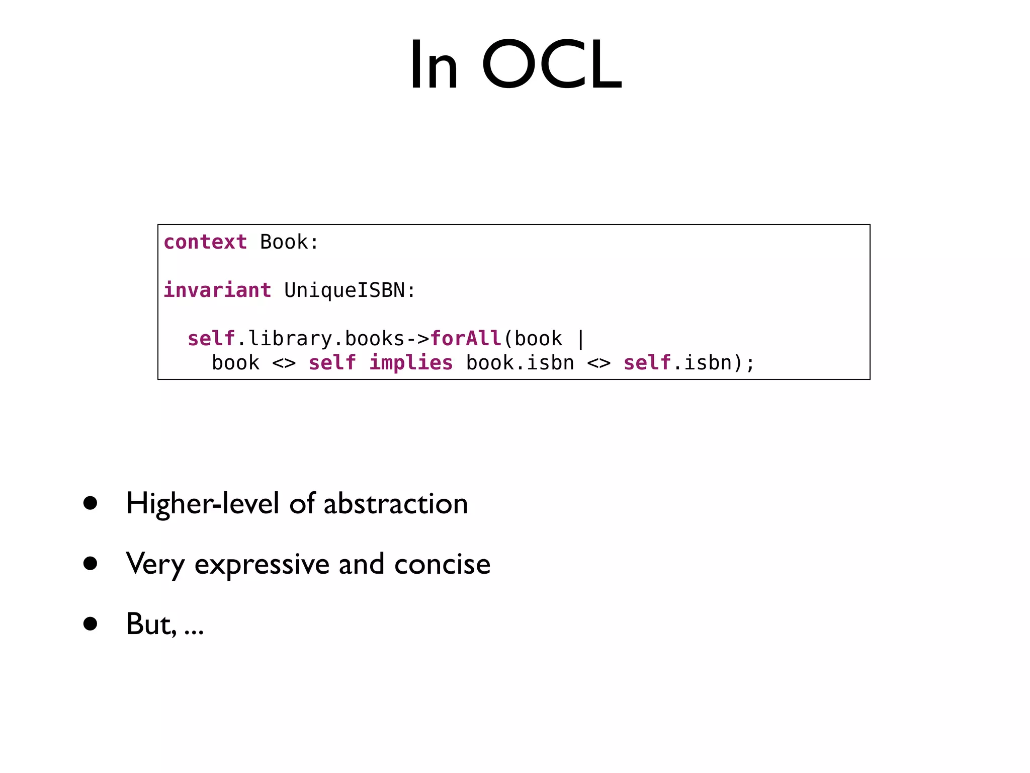 In OCL
context Book:
invariant UniqueISBN:
self.library.books->forAll(book |
book <> self implies book.isbn <> self.isbn);
• Higher-level of abstraction
• Very expressive and concise
• But, ...
 