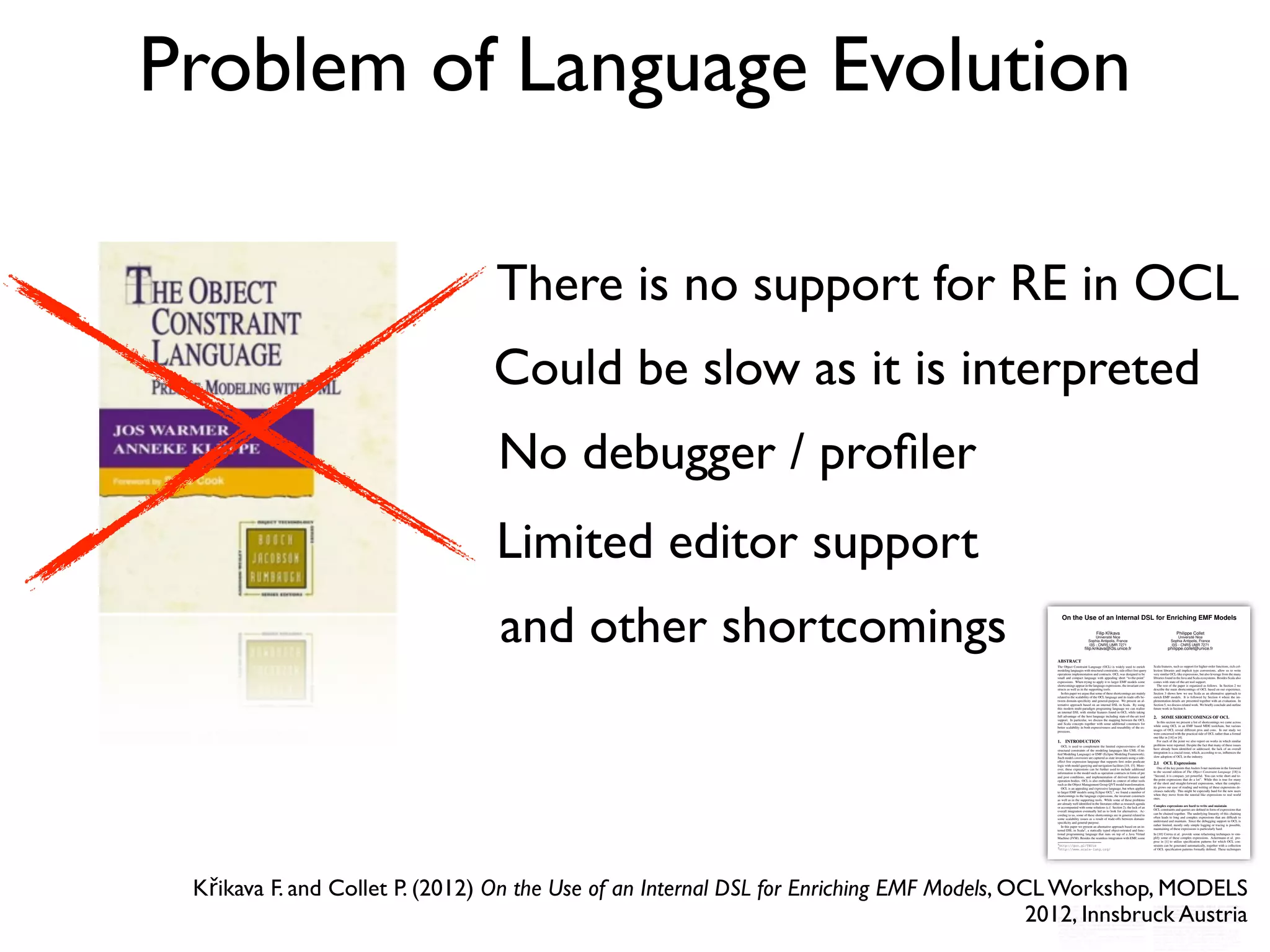 Problem of Language Evolution
There is no support for RE in OCL
Could be slow as it is interpreted
No debugger / proﬁler
and other shortcomings
Limited editor support
On the Use of an Internal DSL for Enriching EMF Models
Filip Kˇrikava
Université Nice
Sophia Antipolis, France
I3S - CNRS UMR 7271
ﬁlip.krikava@i3s.unice.fr
Philippe Collet
Université Nice
Sophia Antipolis, France
I3S - CNRS UMR 7271
philippe.collet@unice.fr
ABSTRACT
The Object Constraint Language (OCL) is widely used to enrich
modeling languages with structural constraints, side effect free query
operations implementation and contracts. OCL was designed to be
small and compact language with appealing short “to-the-point”
expressions. When trying to apply it to larger EMF models some
shortcomings appear in the language expressions, the invariant con-
structs as well as in the supporting tools.
In this paper we argue that some of these shortcomings are mainly
related to the scalability of the OCL language and its trade-offs be-
tween domain-speciﬁcity and general-purpose. We present an al-
ternative approach based on an internal DSL in Scala. By using
this modern multi-paradigm programing language we can realize
an internal DSL with similar features found in OCL while taking
full advantage of the host language including state-of-the-art tool
support. In particular, we discuss the mapping between the OCL
and Scala concepts together with some additional constructs for
better scalability in both expressiveness and reusability of the ex-
pressions.
1. INTRODUCTION
OCL is used to complement the limited expressiveness of the
structural constraints of the modeling languages like UML (Uni-
ﬁed Modeling Language) or EMF (Eclipse Modeling Framework).
Such model constraints are captured as state invariants using a side-
effect free expression language that supports ﬁrst order predicate
logic with model querying and navigation facilities [18, 15]. More-
over, these expressions can be further used to include additional
information to the model such as operation contracts in form of pre
and post conditions, and implementation of derived features and
operation bodies. OCL is also embedded in context of other tools
such as the Object Management Group QVT model transformation.
OCL is an appealing and expressive language, but when applied
to larger EMF models using Eclipse OCL1, we found a number of
shortcomings in the language expressions, the invariant constructs
as well as in the supporting tools. While some of these problems
are already well identiﬁed in the literature either as research agenda
or accompanied with some solutions (c.f. Section 2), the lack of an
overall integration eventually led us to look for alternatives. Ac-
cording to us, some of these shortcomings are in general related to
some scalability issues as a result of trade-offs between domain-
speciﬁcity and general-purpose.
In this paper we present an alternative approach based on an in-
ternal DSL in Scala2, a statically typed object-oriented and func-
tional programming language that runs on top of a Java Virtual
Machine (JVM). Besides the seamless integration with EMF, some
1http://goo.gl/TECuz
2http://www.scala-lang.org/
Scala features, such as support for higher-order functions, rich col-
lection libraries and implicit type conversions, allow us to write
very similar OCL-like expressions, but also leverage from the many
libraries found in the Java and Scala ecosystems. Besides Scala also
comes with state-of-the-art tool support.
The rest of the paper is organized as follows. In Section 2 we
describe the main shortcomings of OCL based on our experience.
Section 3 shows how we use Scala as an alternative approach to
enrich EMF models. It is followed by Section 4 where the im-
plementation details are presented together with an evaluation. In
Section 5, we discuss related work. We brieﬂy conclude and outline
future work in Section 6.
2. SOME SHORTCOMINGS OF OCL
In this section we present a list of shortcomings we came across
while using OCL in an EMF based MDE toolchain, but various
usages of OCL reveal different pros and cons. In our study we
were concerned with the practical side of OCL rather than a formal
one like in [14] or [4].
For each of the point we also report on works in which similar
problems were reported. Despite the fact that many of these issues
have already been identiﬁed or addressed, the lack of an overall
integration is a crucial issue, which, according to us, inﬂuences the
slow adoption of OCL in the industry.
2.1 OCL Expressions
One of the key points that Anders Ivner mentions in the foreword
to the second edition of The Object Constraint Language [18] is
“Second, it is compact, yet powerful. You can write short and to-
the-point expressions that do a lot”. While this is true for many
of the short and straight-forward expressions, when the complex-
ity grows our ease of reading and writing of these expressions de-
creases radically. This might be especially hard for the new users
when they move from the tutorial like expressions to real world
ones.
Complex expressions are hard to write and maintain
OCL constraints and queries are deﬁned in form of expressions that
can be chained together. The underlying linearity of this chaining
often leads to long and complex expressions that are difﬁcult to
understand and maintain. Since the debugging support in OCL is
rather limited, mostly only simple logging or tracing is possible,
maintaining of these expressions is particularly hard.
In [10] Correa et al. provide some refactoring techniques to sim-
plify some of these complex expressions. Ackermann et al. pro-
pose in [1] to utilize speciﬁcation patterns for which OCL con-
straints can be generated automatically, together with a collection
of OCL speciﬁcation patterns formally deﬁned. These techniques
Křikava F. and Collet P. (2012) On the Use of an Internal DSL for Enriching EMF Models, OCL Workshop, MODELS
2012, Innsbruck Austria
 