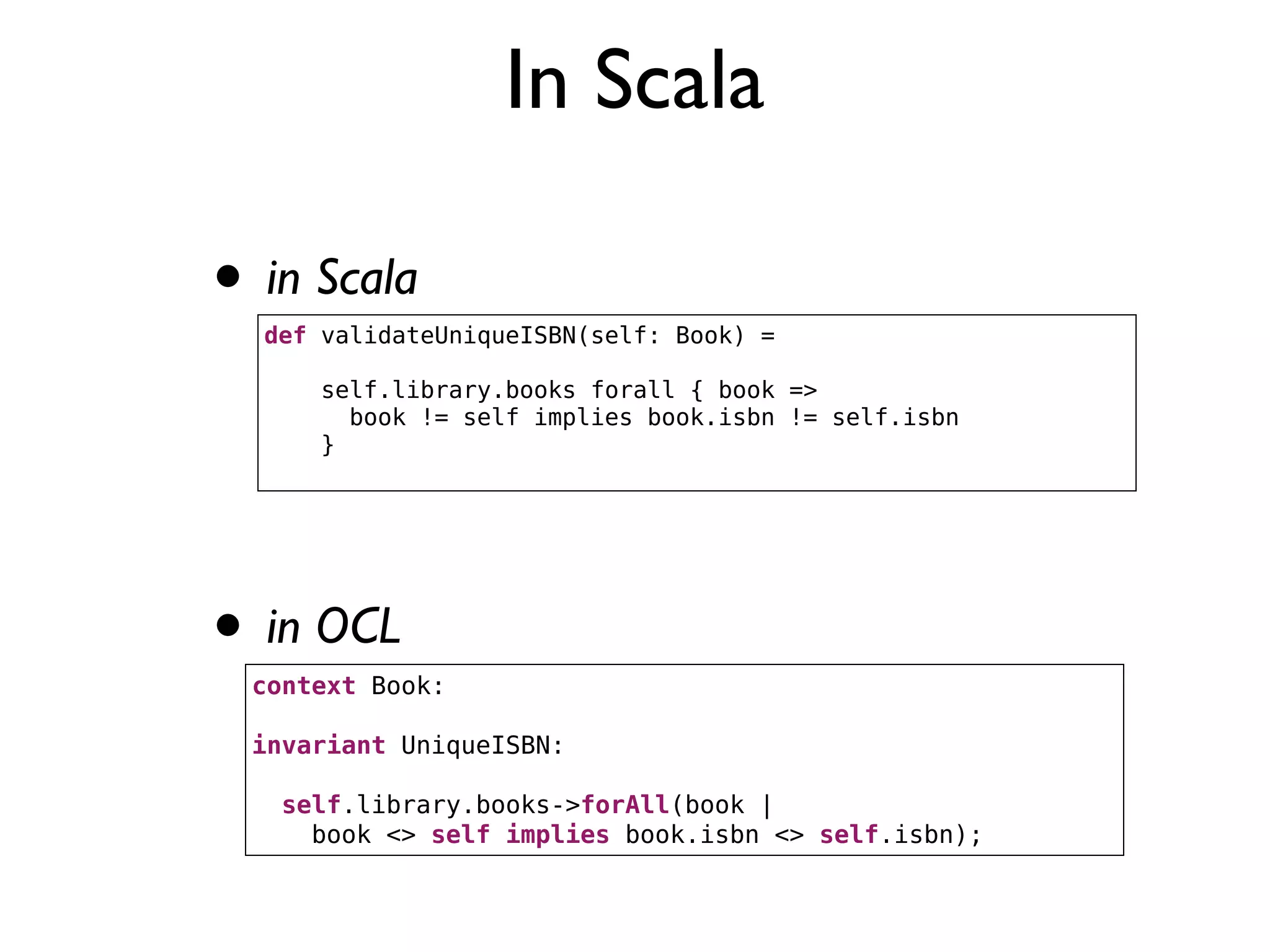 In Scala
context Book:
invariant UniqueISBN:
self.library.books->forAll(book |
book <> self implies book.isbn <> self.isbn);
def validateUniqueISBN(self: Book) =
self.library.books forall { book =>
book != self implies book.isbn != self.isbn
}
• in OCL
• in Scala
 