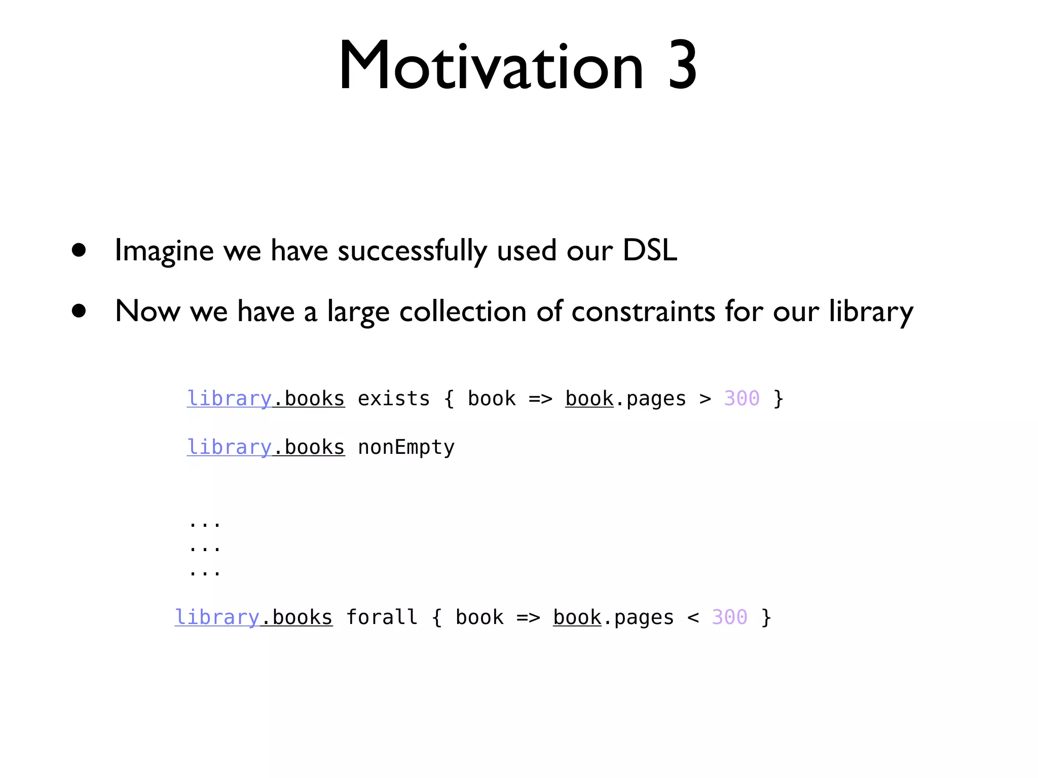 Motivation 3
library.books exists { book => book.pages > 300 }
library.books nonEmpty
...
...
...
library.books forall { book => book.pages < 300 }
• Imagine we have successfully used our DSL
• Now we have a large collection of constraints for our library
 