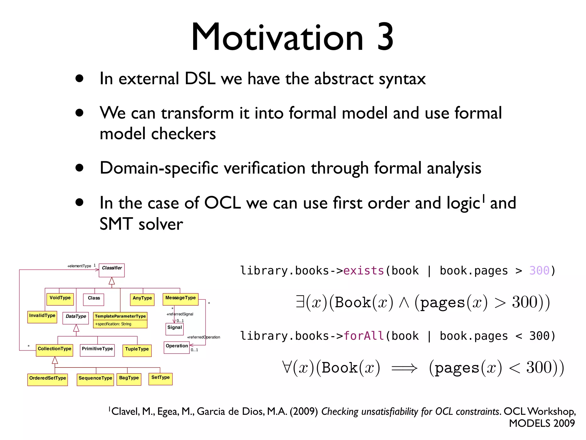 • In external DSL we have the abstract syntax
• We can transform it into formal model and use formal
model checkers
• Domain-speciﬁc veriﬁcation through formal analysis
• In the case of OCL we can use ﬁrst order and logic1 and
SMT solver
Motivation 3
Figure 8.1 - Abstract Syntax Kernel Metamodel for OCL Types
AnyType
AnyType is the metaclass of the special type OclAny, which is the type to which all other types conform. OclAny is the
sole instance of AnyType. This metaclass allows defining the special property of being the generalization of all other
VoidType
DataType
Class
TupleType
SetTypeSequenceType BagTypeOrderedSetType
Classifier
CollectionType PrimitiveType
InvalidType
AnyType
Operation
Signal
MessageType
+elementType 1
*
+referredOperation
0..1
*
+referredSignal
0..1
*
TemplateParameterType
+specification: String
1Clavel, M., Egea, M., Garcia de Dios, M.A. (2009) Checking unsatisﬁability for OCL constraints. OCL Workshop,
MODELS 2009
library.books->exists(book | book.pages > 300)
library.books->forAll(book | book.pages < 300)
 