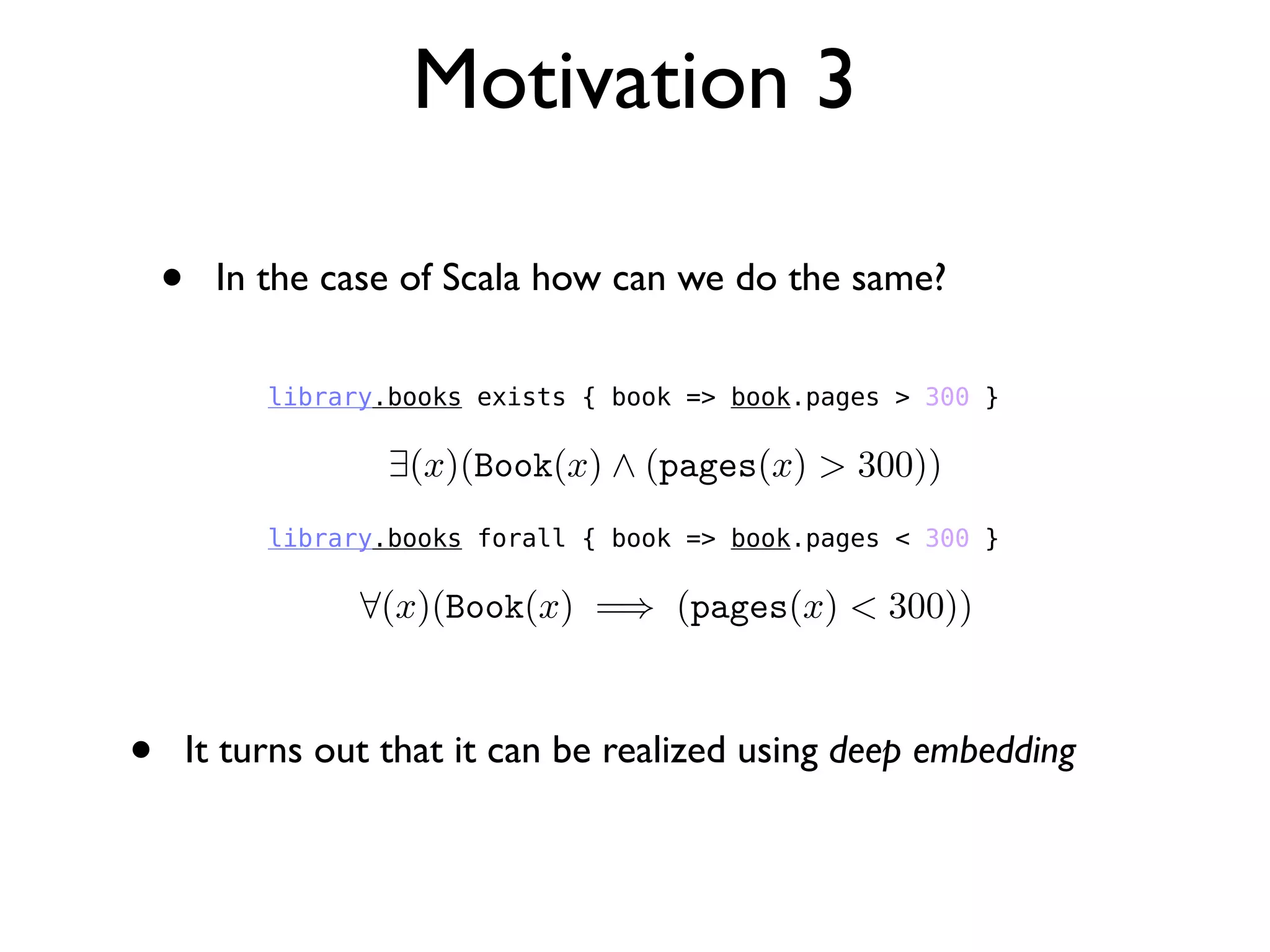 • In the case of Scala how can we do the same?
Motivation 3
library.books exists { book => book.pages > 300 }
library.books forall { book => book.pages < 300 }
• It turns out that it can be realized using deep embedding
 