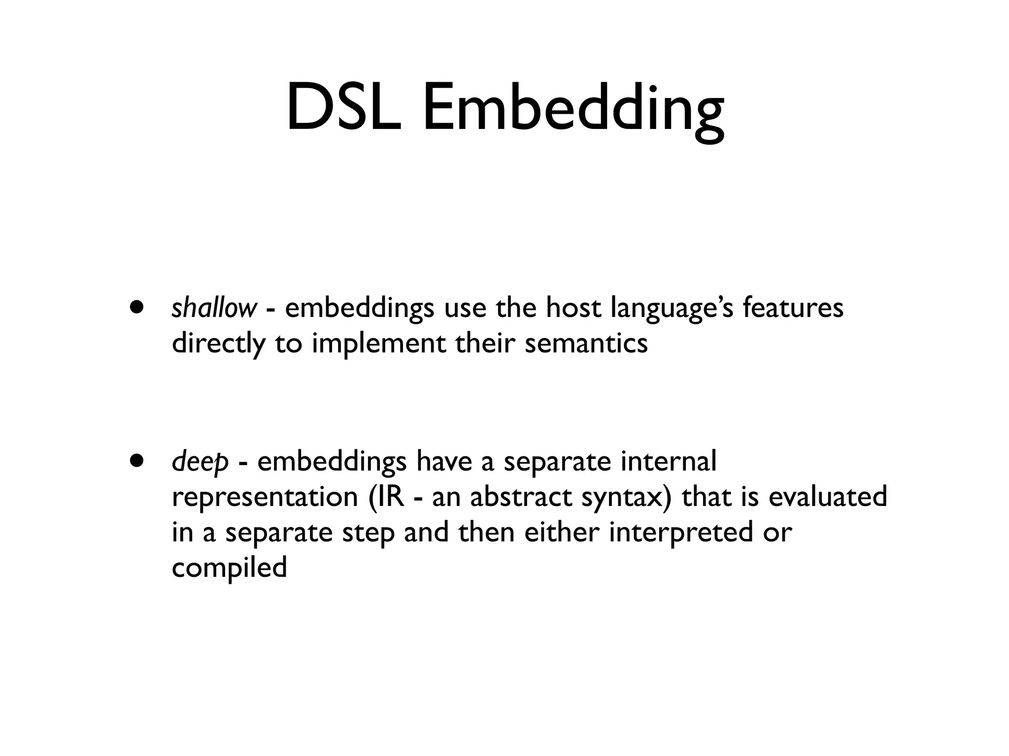 DSL Embedding
• shallow - embeddings use the host language’s features
directly to implement their semantics
• deep - embeddings have a separate internal
representation (IR - an abstract syntax) that is evaluated
in a separate step and then either interpreted or
compiled
 