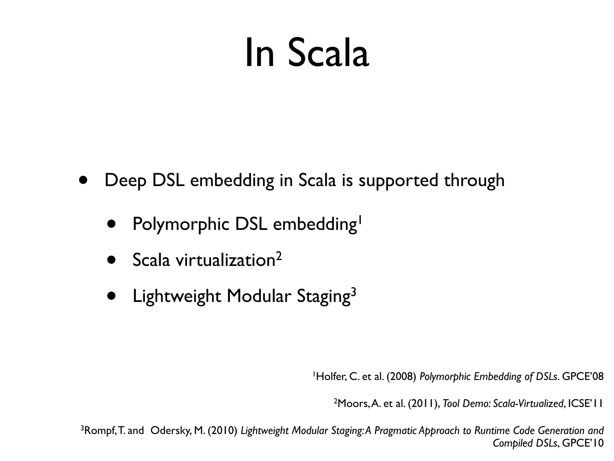 In Scala
• Polymorphic DSL embedding1
• Scala virtualization2
• Lightweight Modular Staging3
• Deep DSL embedding in Scala is supported through
1Holfer, C. et al. (2008) Polymorphic Embedding of DSLs. GPCE’08
2Moors,A. et al. (2011), Tool Demo: Scala-Virtualized, ICSE’11
3Rompf,T. and Odersky, M. (2010) Lightweight Modular Staging:A Pragmatic Approach to Runtime Code Generation and
Compiled DSLs, GPCE’10
 