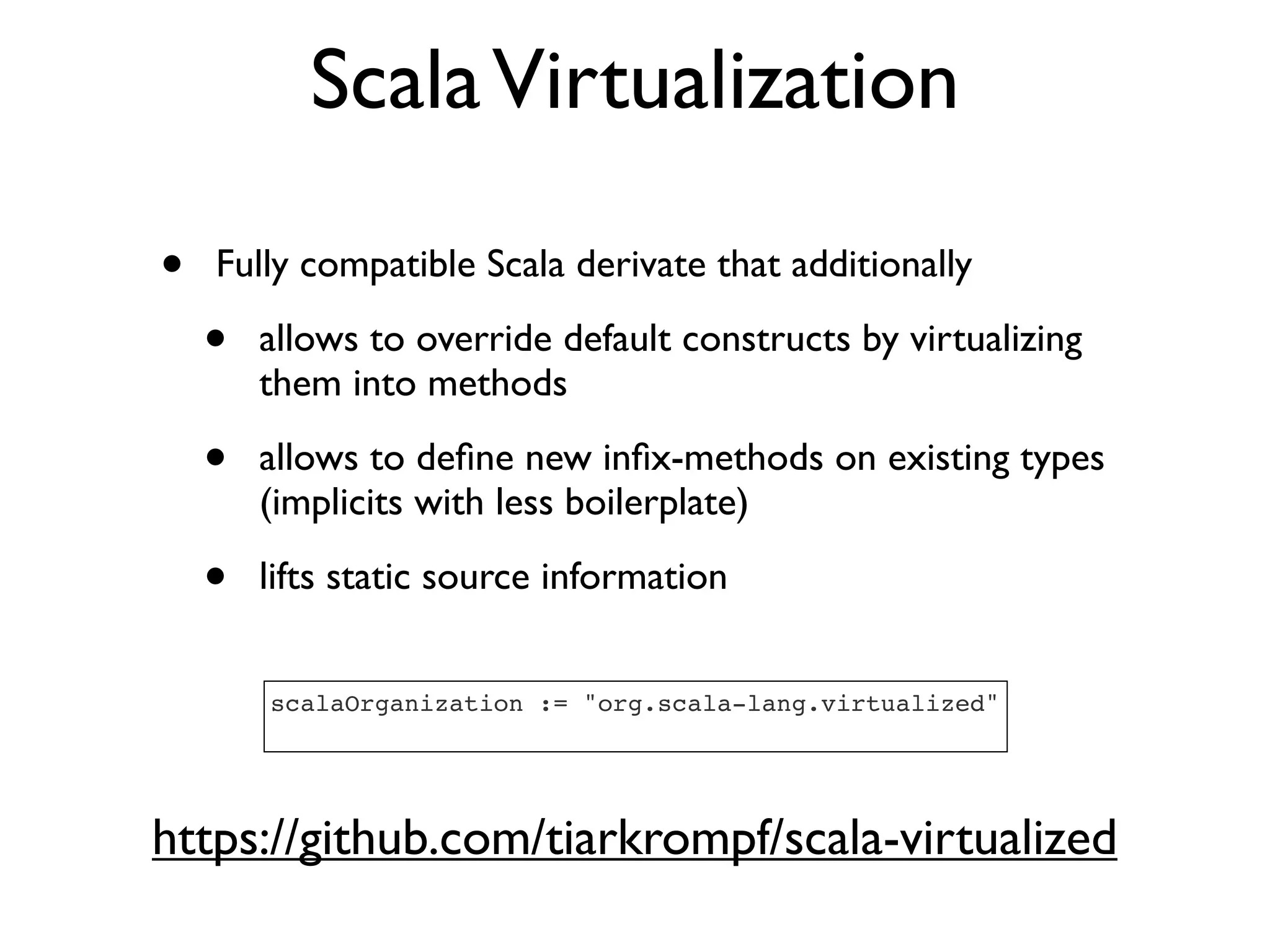 ScalaVirtualization
• Fully compatible Scala derivate that additionally
• allows to override default constructs by virtualizing
them into methods
• allows to deﬁne new inﬁx-methods on existing types
(implicits with less boilerplate)
• lifts static source information
https://github.com/tiarkrompf/scala-virtualized
scalaOrganization := "org.scala-lang.virtualized"
 