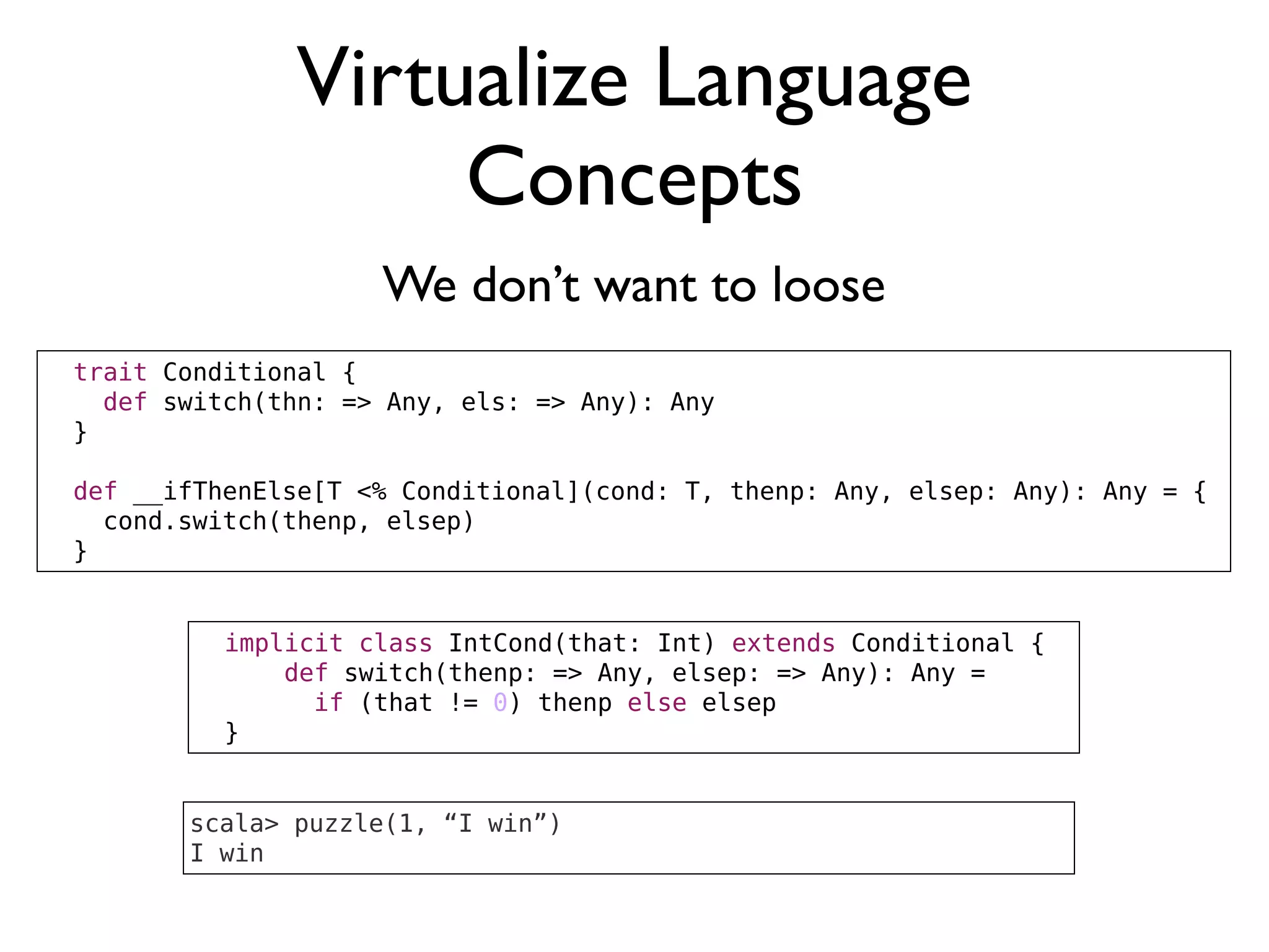Virtualize Language
Concepts
We don’t want to loose
implicit class IntCond(that: Int) extends Conditional {
def switch(thenp: => Any, elsep: => Any): Any =
if (that != 0) thenp else elsep
}
trait Conditional {
def switch(thn: => Any, els: => Any): Any
}
def __ifThenElse[T <% Conditional](cond: T, thenp: Any, elsep: Any): Any = {
cond.switch(thenp, elsep)
}
scala> puzzle(1, “I win”)
I win
 