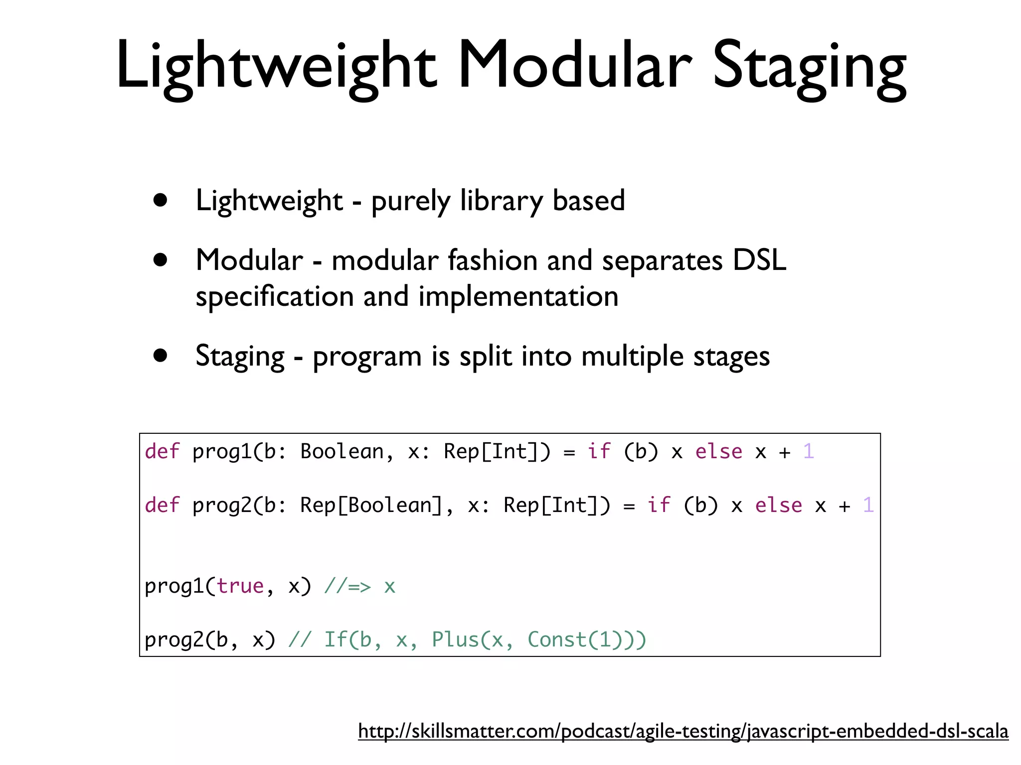 Lightweight Modular Staging
def prog1(b: Boolean, x: Rep[Int]) = if (b) x else x + 1
def prog2(b: Rep[Boolean], x: Rep[Int]) = if (b) x else x + 1
prog1(true, x) //=> x
prog2(b, x) // If(b, x, Plus(x, Const(1)))
• Lightweight - purely library based
• Modular - modular fashion and separates DSL
speciﬁcation and implementation
• Staging - program is split into multiple stages
http://skillsmatter.com/podcast/agile-testing/javascript-embedded-dsl-scala
 