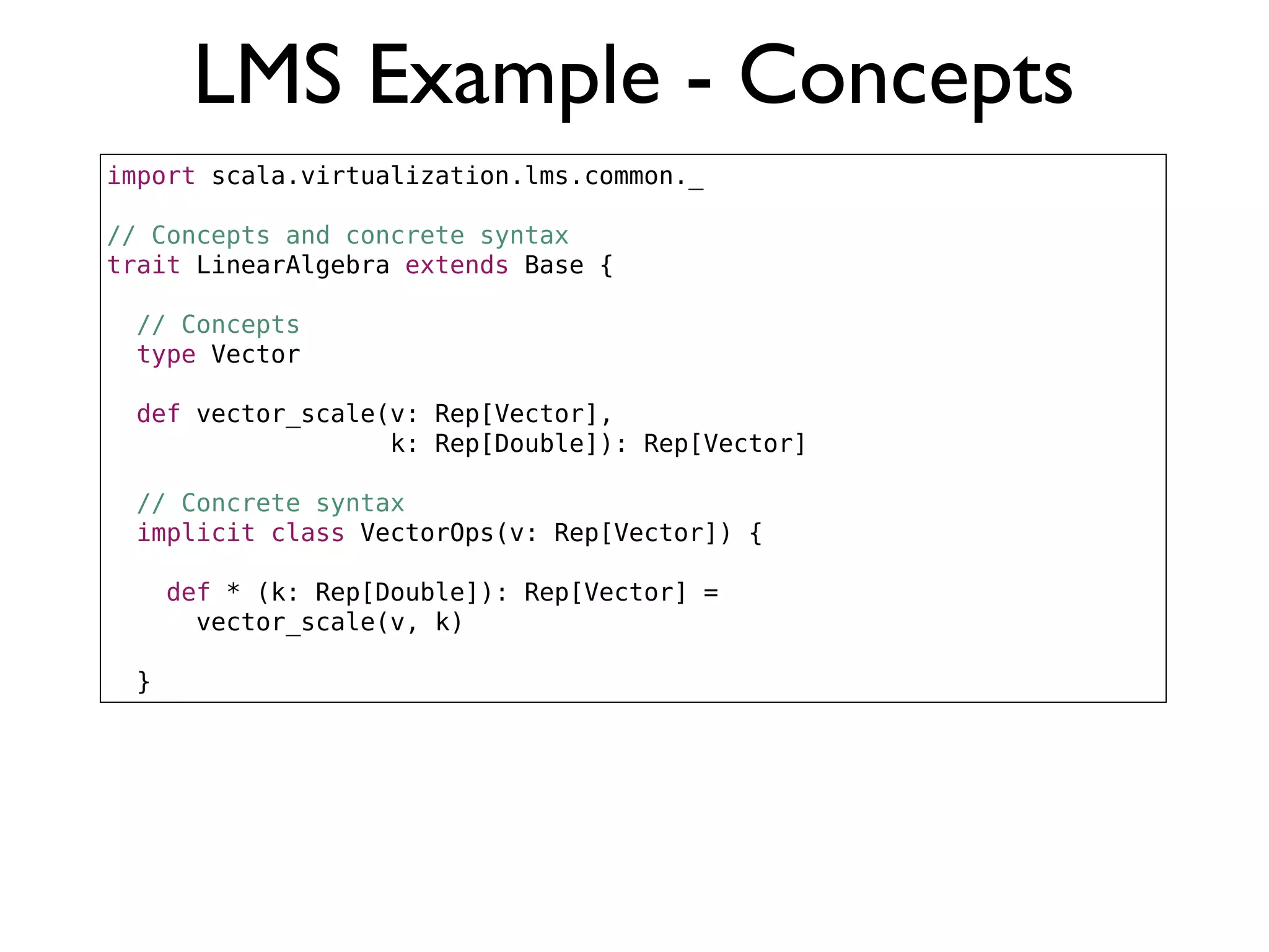 LMS Example - Concepts
import scala.virtualization.lms.common._
// Concepts and concrete syntax
trait LinearAlgebra extends Base {
// Concepts
type Vector
def vector_scale(v: Rep[Vector],
k: Rep[Double]): Rep[Vector]
// Concrete syntax
implicit class VectorOps(v: Rep[Vector]) {
def * (k: Rep[Double]): Rep[Vector] =
vector_scale(v, k)
}
 