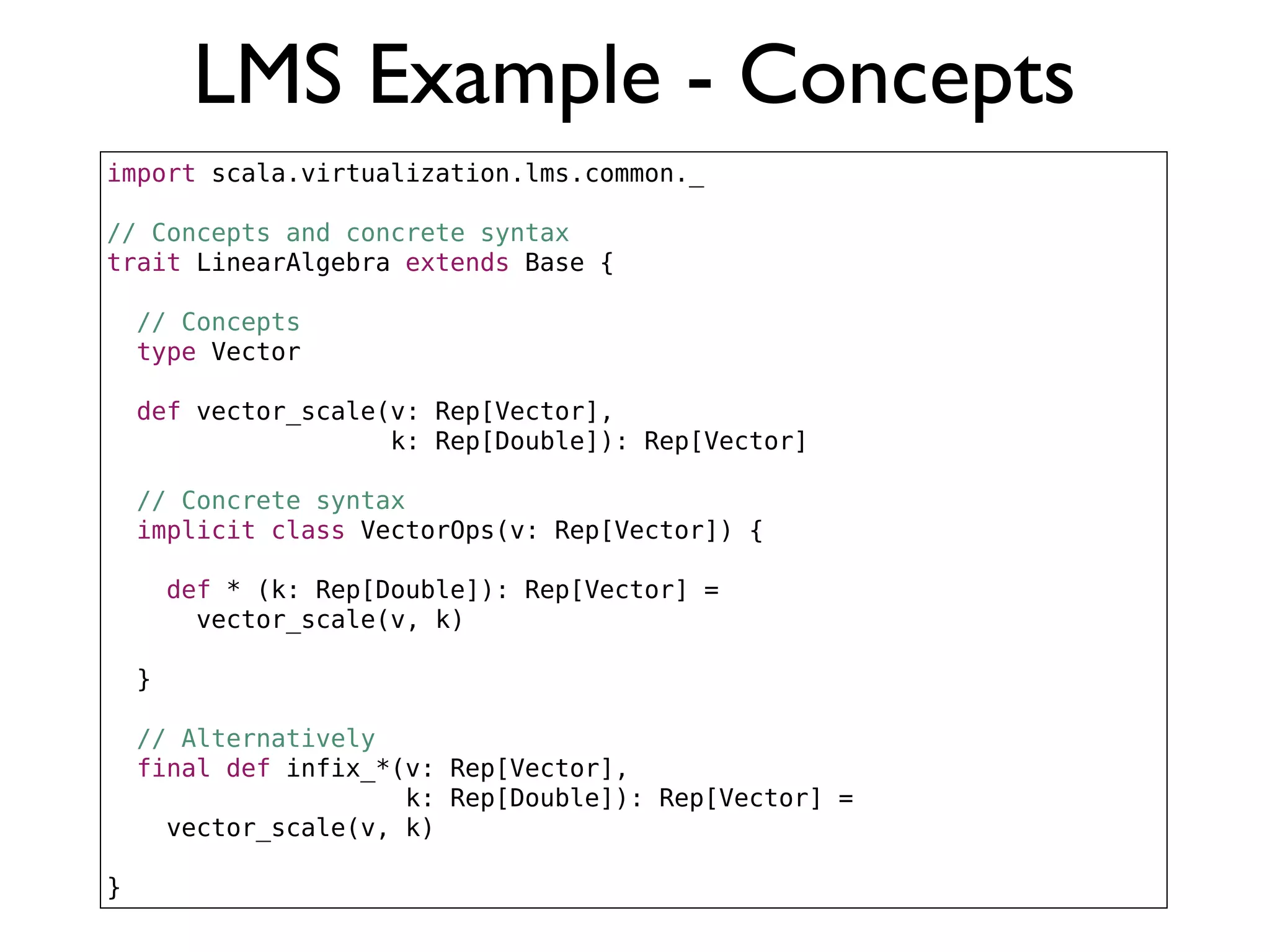 LMS Example - Concepts
import scala.virtualization.lms.common._
// Concepts and concrete syntax
trait LinearAlgebra extends Base {
// Concepts
type Vector
def vector_scale(v: Rep[Vector],
k: Rep[Double]): Rep[Vector]
// Concrete syntax
implicit class VectorOps(v: Rep[Vector]) {
def * (k: Rep[Double]): Rep[Vector] =
vector_scale(v, k)
}
// Alternatively
final def infix_*(v: Rep[Vector],
k: Rep[Double]): Rep[Vector] =
vector_scale(v, k)
}
 