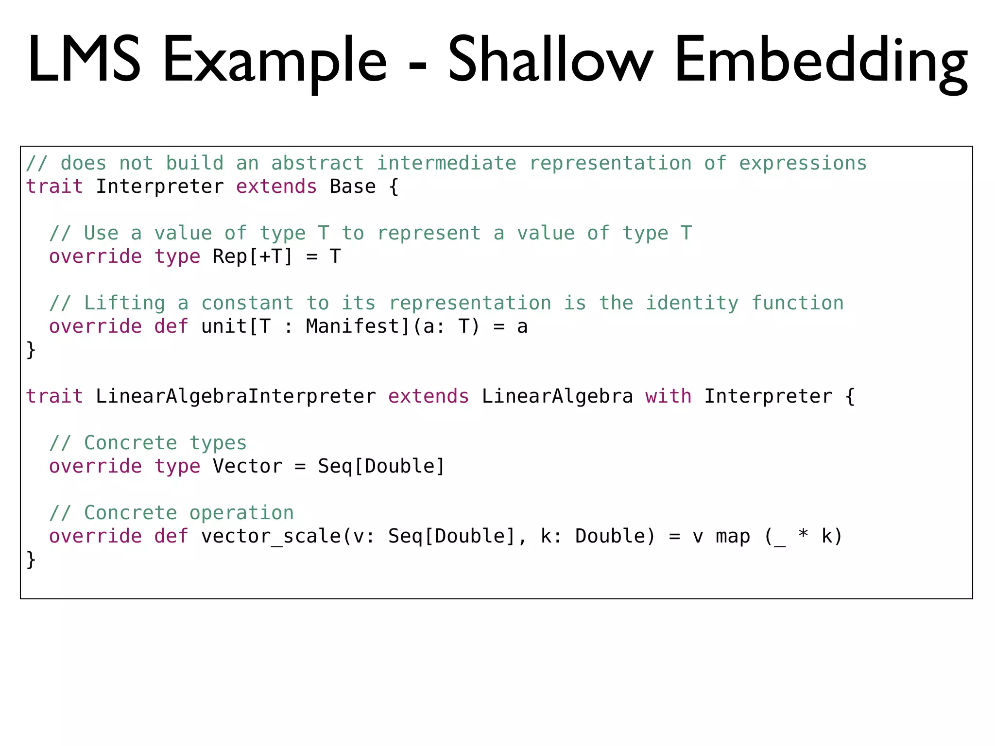 LMS Example - Shallow Embedding
// does not build an abstract intermediate representation of expressions
trait Interpreter extends Base {
// Use a value of type T to represent a value of type T
override type Rep[+T] = T
// Lifting a constant to its representation is the identity function
override def unit[T : Manifest](a: T) = a
}
trait LinearAlgebraInterpreter extends LinearAlgebra with Interpreter {
// Concrete types
override type Vector = Seq[Double]
// Concrete operation
override def vector_scale(v: Seq[Double], k: Double) = v map (_ * k)
}
 