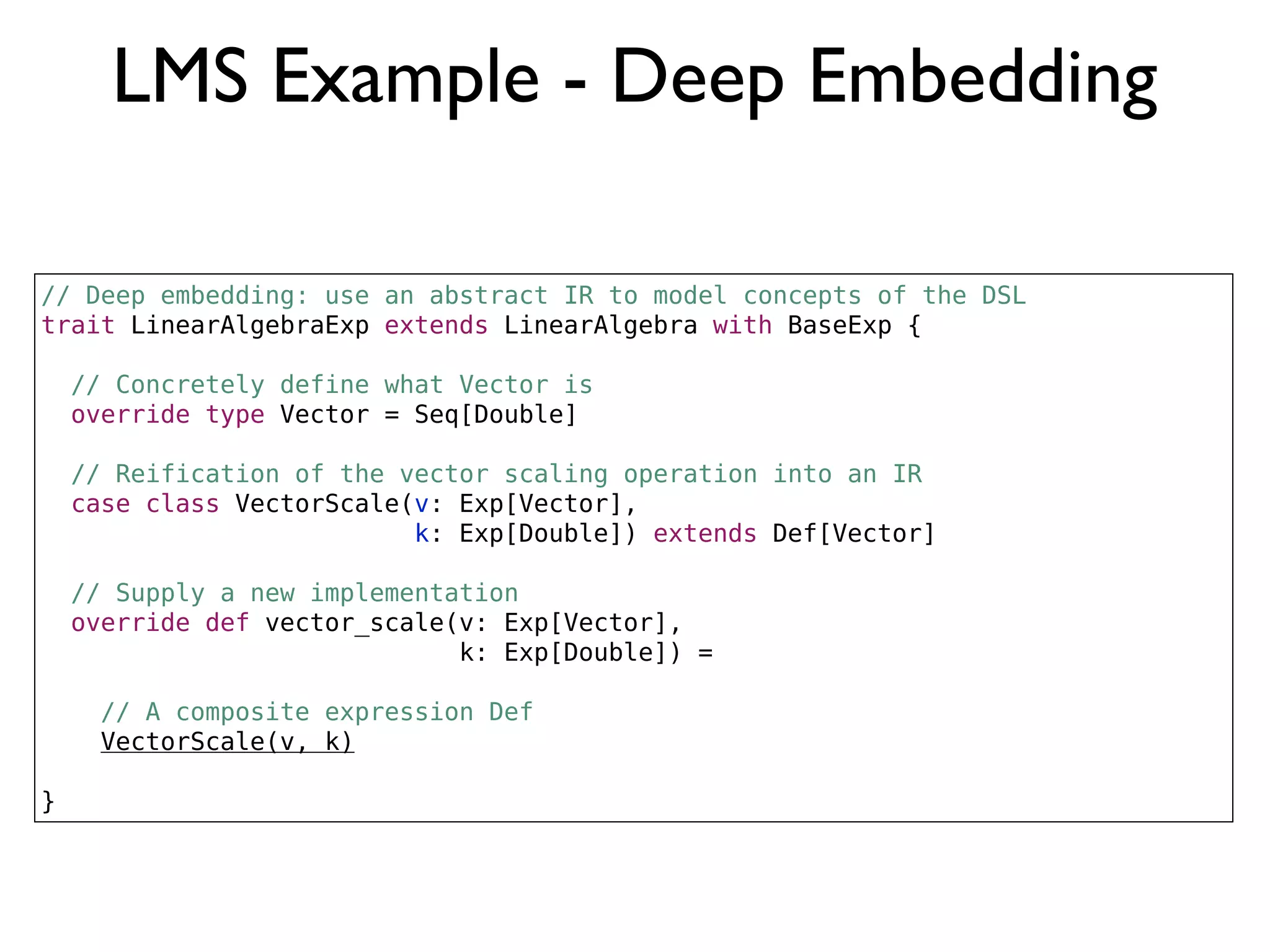LMS Example - Deep Embedding
// Deep embedding: use an abstract IR to model concepts of the DSL
trait LinearAlgebraExp extends LinearAlgebra with BaseExp {
// Concretely define what Vector is
override type Vector = Seq[Double]
// Reification of the vector scaling operation into an IR
case class VectorScale(v: Exp[Vector],
k: Exp[Double]) extends Def[Vector]
// Supply a new implementation
override def vector_scale(v: Exp[Vector],
k: Exp[Double]) =
// A composite expression Def
VectorScale(v, k)
}
 