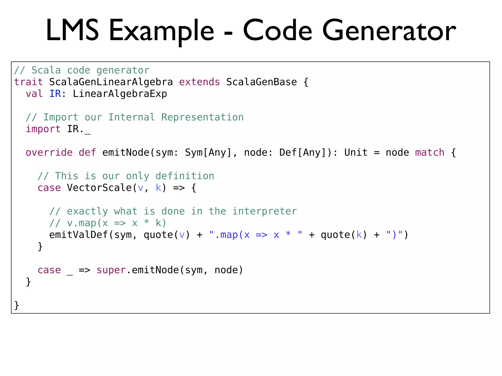 LMS Example - Code Generator
// Scala code generator
trait ScalaGenLinearAlgebra extends ScalaGenBase {
val IR: LinearAlgebraExp
// Import our Internal Representation
import IR._
override def emitNode(sym: Sym[Any], node: Def[Any]): Unit = node match {
// This is our only definition
case VectorScale(v, k) => {
// exactly what is done in the interpreter
// v.map(x => x * k)
emitValDef(sym, quote(v) + ".map(x => x * " + quote(k) + ")")
}
case _ => super.emitNode(sym, node)
}
}
 