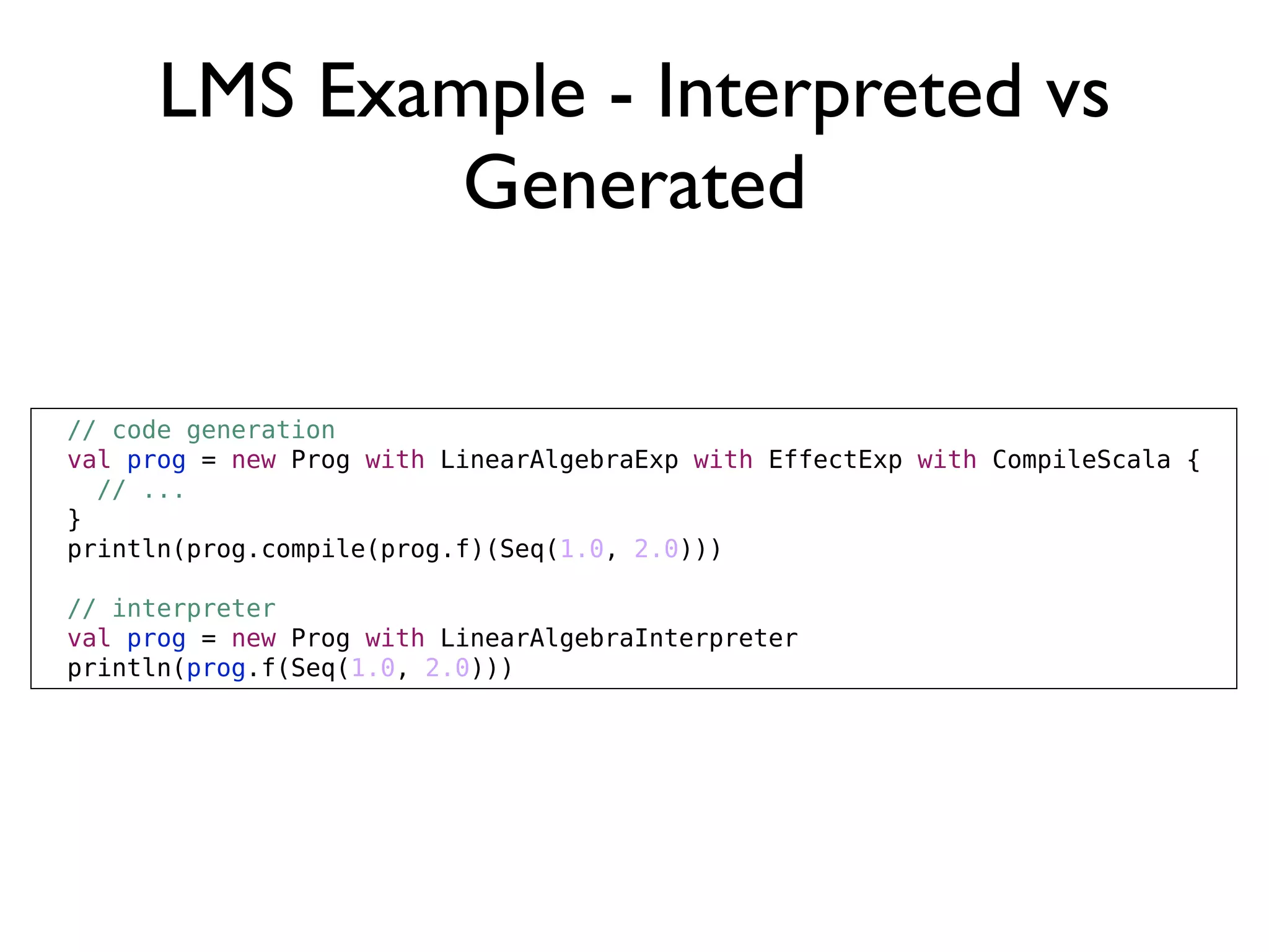 LMS Example - Interpreted vs
Generated
// code generation
val prog = new Prog with LinearAlgebraExp with EffectExp with CompileScala {
// ...
}
println(prog.compile(prog.f)(Seq(1.0, 2.0)))
// interpreter
val prog = new Prog with LinearAlgebraInterpreter
println(prog.f(Seq(1.0, 2.0)))
 