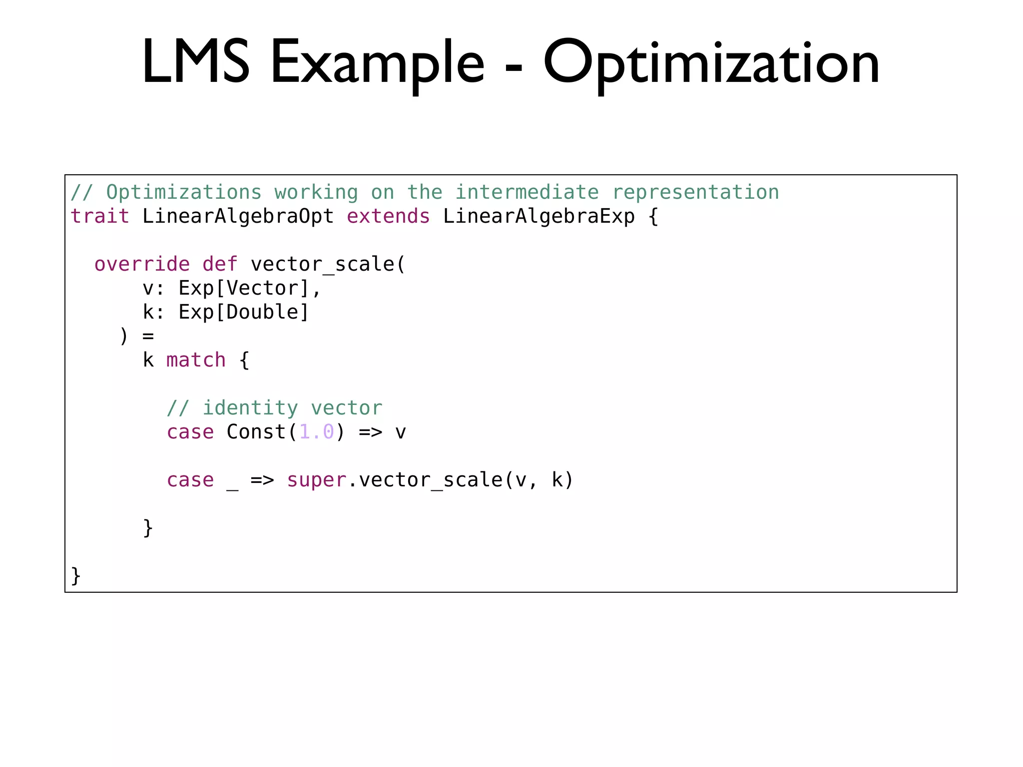 LMS Example - Optimization
// Optimizations working on the intermediate representation
trait LinearAlgebraOpt extends LinearAlgebraExp {
override def vector_scale(
v: Exp[Vector],
k: Exp[Double]
) =
k match {
// identity vector
case Const(1.0) => v
case _ => super.vector_scale(v, k)
}
}
 
