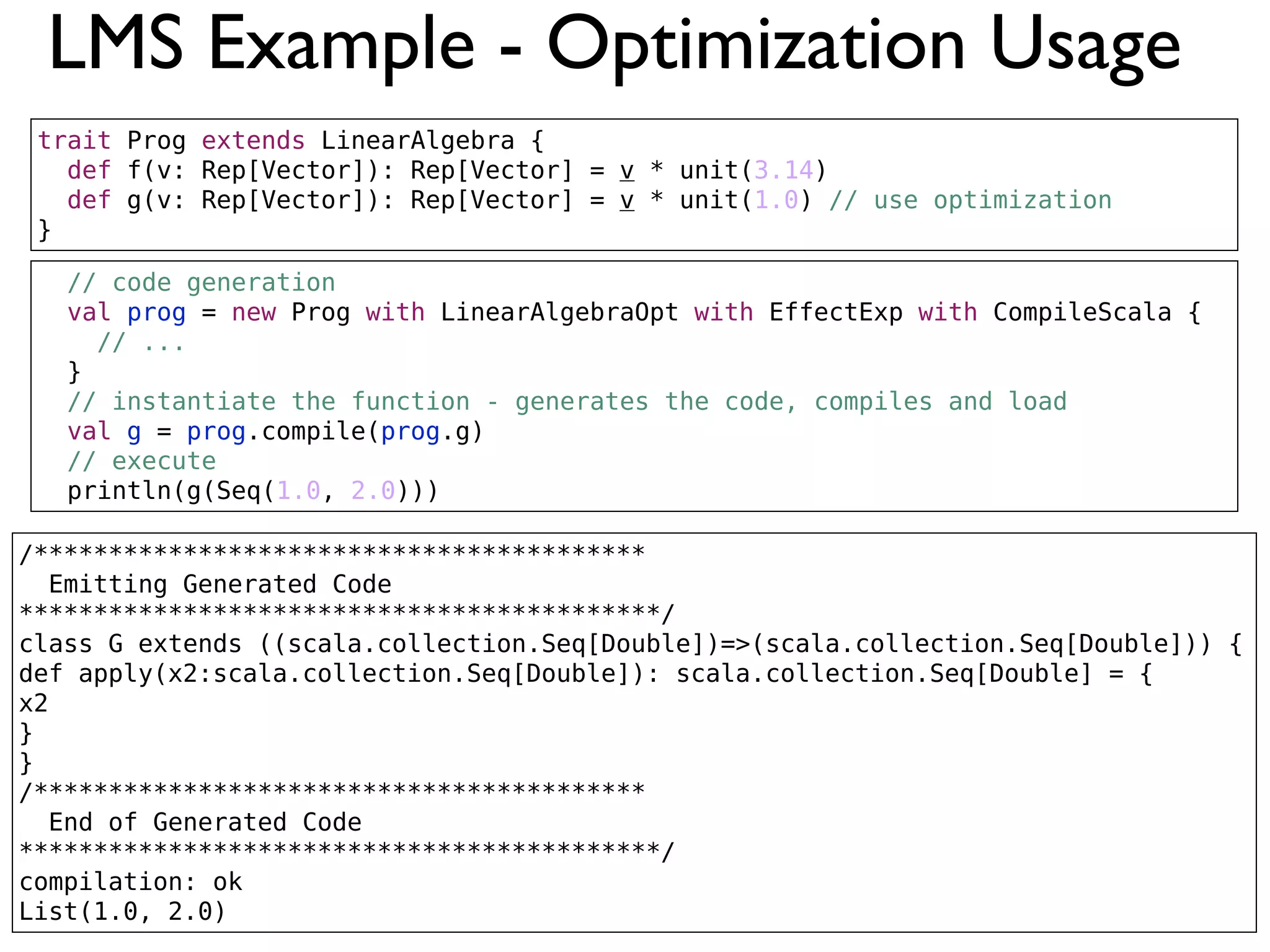 LMS Example - Optimization Usage
/*****************************************
Emitting Generated Code
*******************************************/
class G extends ((scala.collection.Seq[Double])=>(scala.collection.Seq[Double])) {
def apply(x2:scala.collection.Seq[Double]): scala.collection.Seq[Double] = {
x2
}
}
/*****************************************
End of Generated Code
*******************************************/
compilation: ok
List(1.0, 2.0)
// code generation
val prog = new Prog with LinearAlgebraOpt with EffectExp with CompileScala {
// ...
}
// instantiate the function - generates the code, compiles and load
val g = prog.compile(prog.g)
// execute
println(g(Seq(1.0, 2.0)))
trait Prog extends LinearAlgebra {
def f(v: Rep[Vector]): Rep[Vector] = v * unit(3.14)
def g(v: Rep[Vector]): Rep[Vector] = v * unit(1.0) // use optimization
}
 