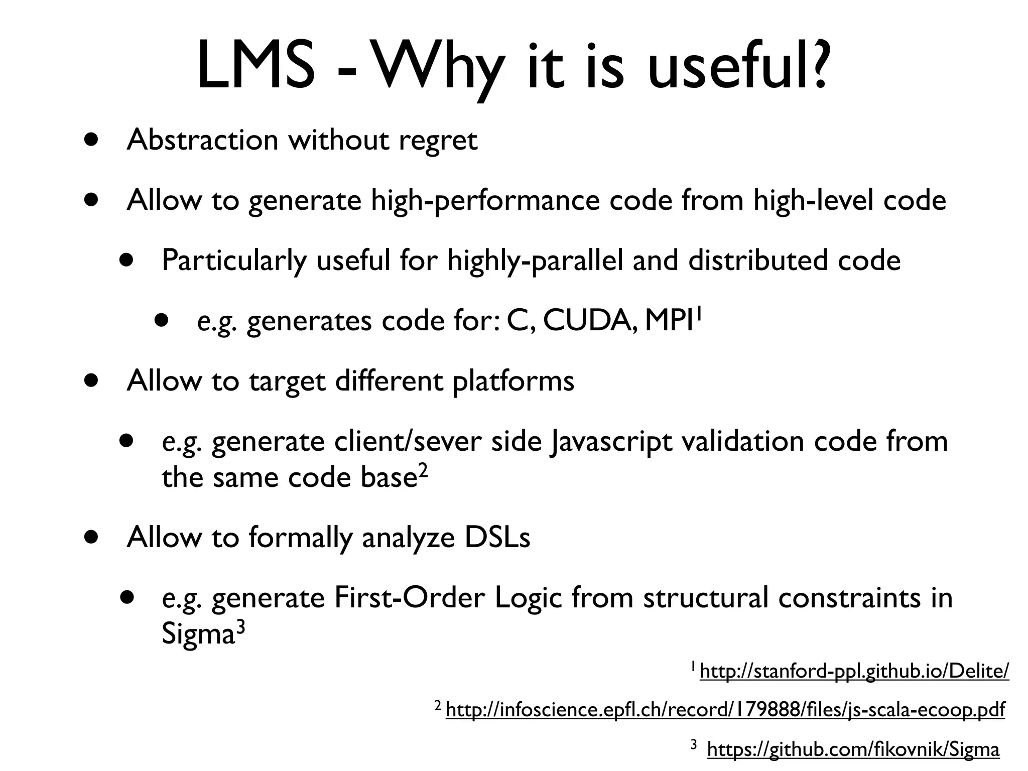 LMS - Why it is useful?
• Abstraction without regret
• Allow to generate high-performance code from high-level code
• Particularly useful for highly-parallel and distributed code
• e.g. generates code for: C, CUDA, MPI1
• Allow to target different platforms
• e.g. generate client/sever side Javascript validation code from
the same code base2
• Allow to formally analyze DSLs
• e.g. generate First-Order Logic from structural constraints in
Sigma3
2
http://stanford-ppl.github.io/Delite/
http://infoscience.epﬂ.ch/record/179888/ﬁles/js-scala-ecoop.pdf
https://github.com/ﬁkovnik/Sigma
1
3
 