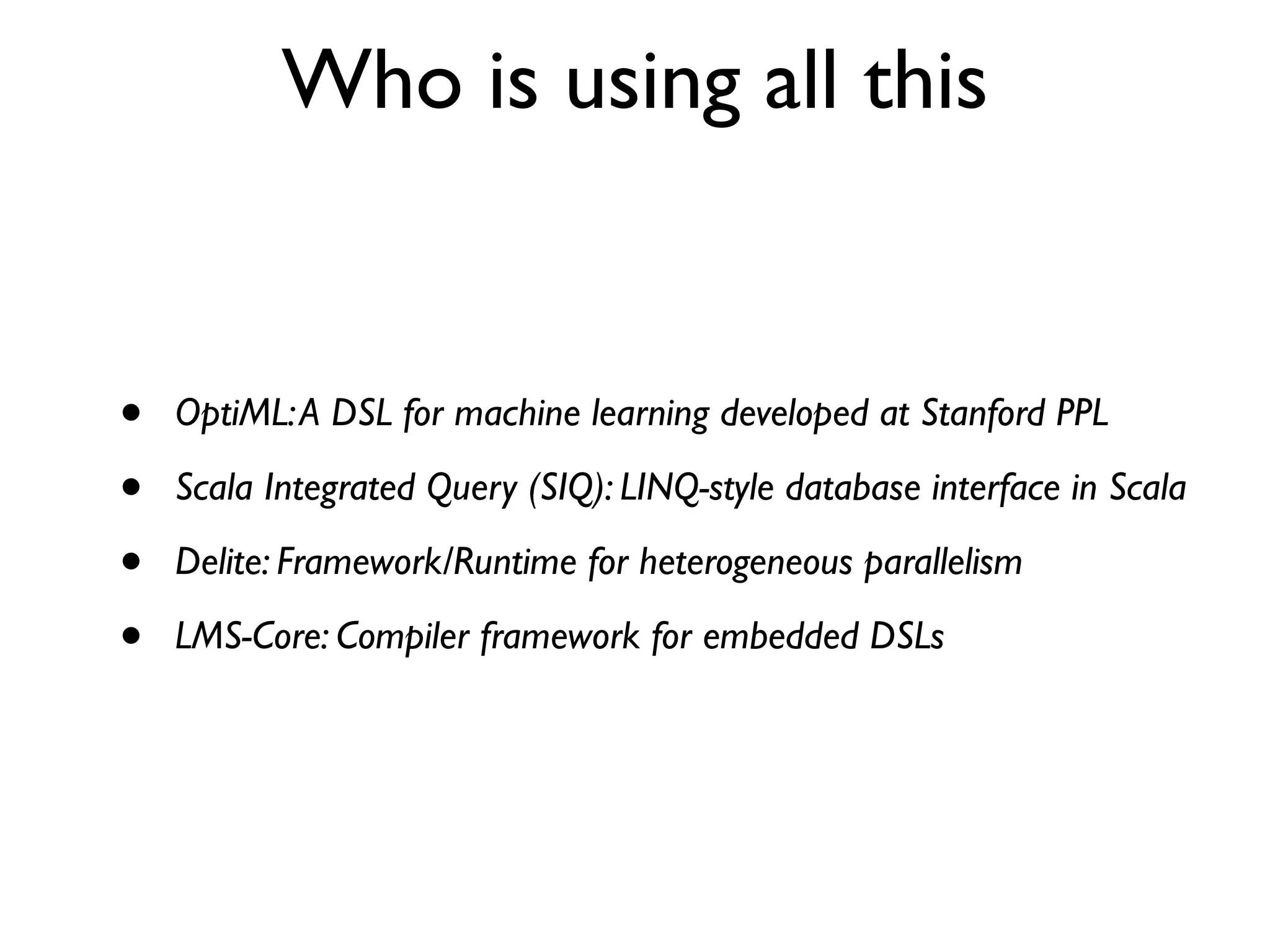 Who is using all this
• OptiML:A DSL for machine learning developed at Stanford PPL
• Scala Integrated Query (SIQ): LINQ-style database interface in Scala
• Delite: Framework/Runtime for heterogeneous parallelism
• LMS-Core: Compiler framework for embedded DSLs
 