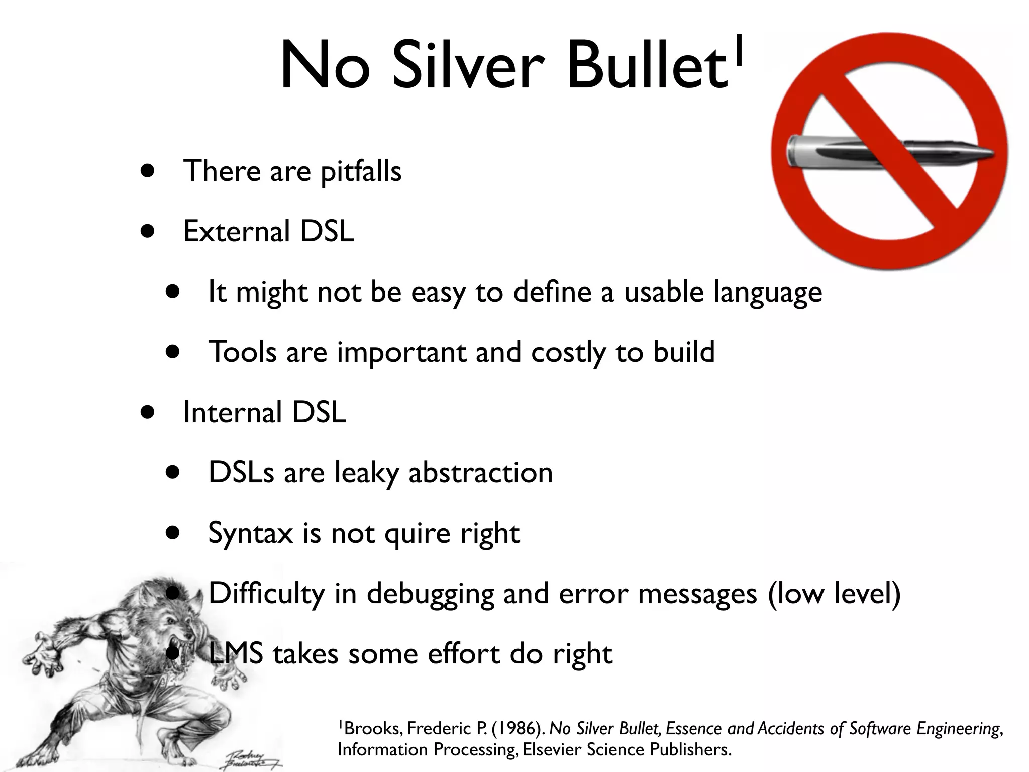 No Silver Bullet1
1Brooks, Frederic P. (1986). No Silver Bullet, Essence and Accidents of Software Engineering,
Information Processing, Elsevier Science Publishers.
• There are pitfalls
• External DSL
• It might not be easy to deﬁne a usable language
• Tools are important and costly to build
• Internal DSL
• DSLs are leaky abstraction
• Syntax is not quire right
• Difﬁculty in debugging and error messages (low level)
• LMS takes some effort do right
 