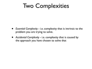 Two Complexities
• Essential Complexity - i.e. complexity that is intrinsic to the
problem you are trying to solve.
• Accidental Complexity - i.e. complexity that is caused by
the approach you have chosen to solve that
 