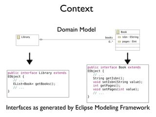 Context
Domain Model
public interface Library extends
EObject {
! // ...
! EList<Book> getBooks();
! // ...
}
public interface Book extends
EObject {
! // ...
! String getIsbn();
! void setIsbn(String value);
! int getPages();
! void setPages(int value);
! // ...
}
Interfaces as generated by Eclipse Modeling Framework
 
