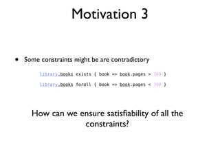 Motivation 3
library.books exists { book => book.pages > 300 }
library.books forall { book => book.pages < 300 }
• Some constraints might be are contradictory
How can we ensure satisﬁability of all the
constraints?
 