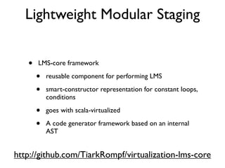 • LMS-core framework
• reusable component for performing LMS
• smart-constructor representation for constant loops,
conditions
• goes with scala-virtualized
• A code generator framework based on an internal
AST
Lightweight Modular Staging
http://github.com/TiarkRompf/virtualization-lms-core
 