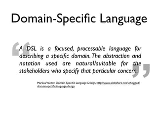 ”“
A DSL is a focused, processable language for
describing a speciﬁc domain.The abstraction and
notation used are natural/suitable for the
stakeholders who specify that particular concern.
MarkusVoelter, Domain Speciﬁc Language Design, http://www.slideshare.net/schogglad/
domain-speciﬁc-language-design
Domain-Speciﬁc Language
 