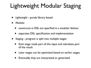 Lightweight Modular Staging
• Lightweight - purely library based
• Modular
• constructs in DSL are speciﬁed in a modular fashion
• separates DSL speciﬁcation and implementation
• Staging - program is split into multiple stages
• Each stage reads part of the input and calculates part
of the result
• Later stages can be optimized based on earlier stages
• Eventually they are interpreted or generated
 