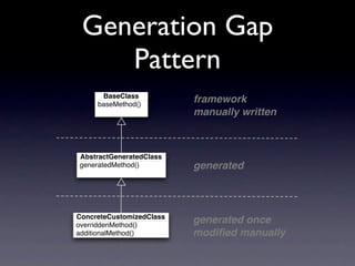Generation Gap
    Pattern
      BaseClass
     baseMethod()
                          framework
                          manually written



AbstractGeneratedClass
generatedMethod()         generated



ConcreteCustomizedClass
overriddenMethod()
                          generated once
additionalMethod()        modiﬁed manually
 