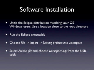 Software Installation
•   Unzip the Eclipse distribution matching your OS
    Windows users: Use a location close to the root directory

•   Run the Eclipse executable

•   Choose File -> Import -> Existing projects into workspace

•   Select Archive ﬁle and choose workspace.zip from the USB
    stick
 