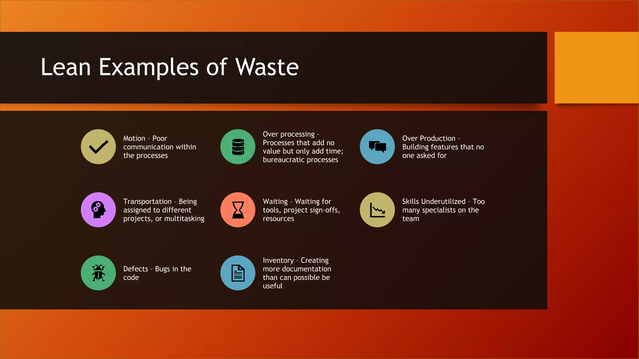 Lean Examples of Waste
Motion – Poor
communication within
the processes
Over processing –
Processes that add no
value but only add time;
bureaucratic processes
Over Production –
Building features that no
one asked for
Transportation – Being
assigned to different
projects, or multitasking
Waiting – Waiting for
tools, project sign-offs,
resources
Skills Underutilized – Too
many specialists on the
team
Defects – Bugs in the
code
Inventory – Creating
more documentation
than can possible be
useful
 