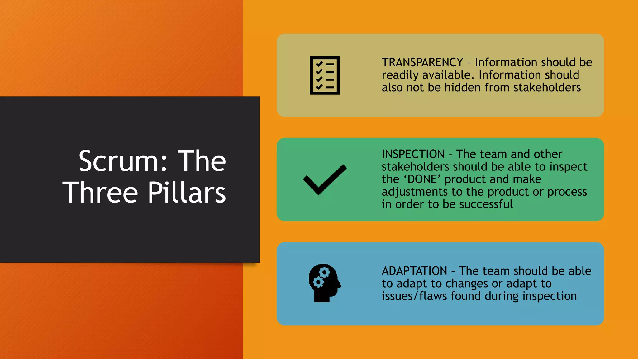 Scrum: The
Three Pillars
TRANSPARENCY – Information should be
readily available. Information should
also not be hidden from stakeholders
INSPECTION – The team and other
stakeholders should be able to inspect
the ‘DONE’ product and make
adjustments to the product or process
in order to be successful
ADAPTATION – The team should be able
to adapt to changes or adapt to
issues/flaws found during inspection
 