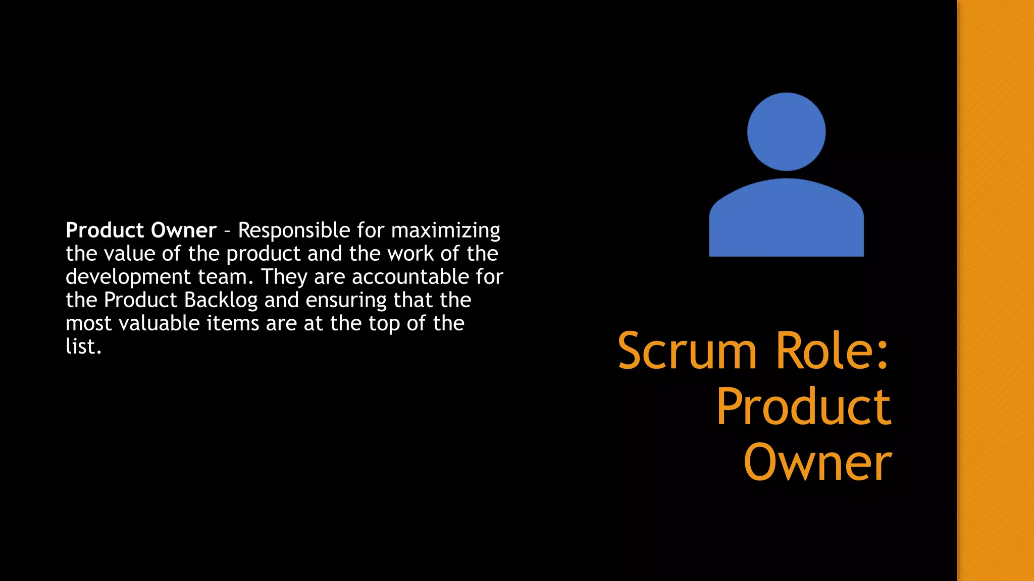 Scrum Role:
Product
Owner
Product Owner – Responsible for maximizing
the value of the product and the work of the
development team. They are accountable for
the Product Backlog and ensuring that the
most valuable items are at the top of the
list.
 