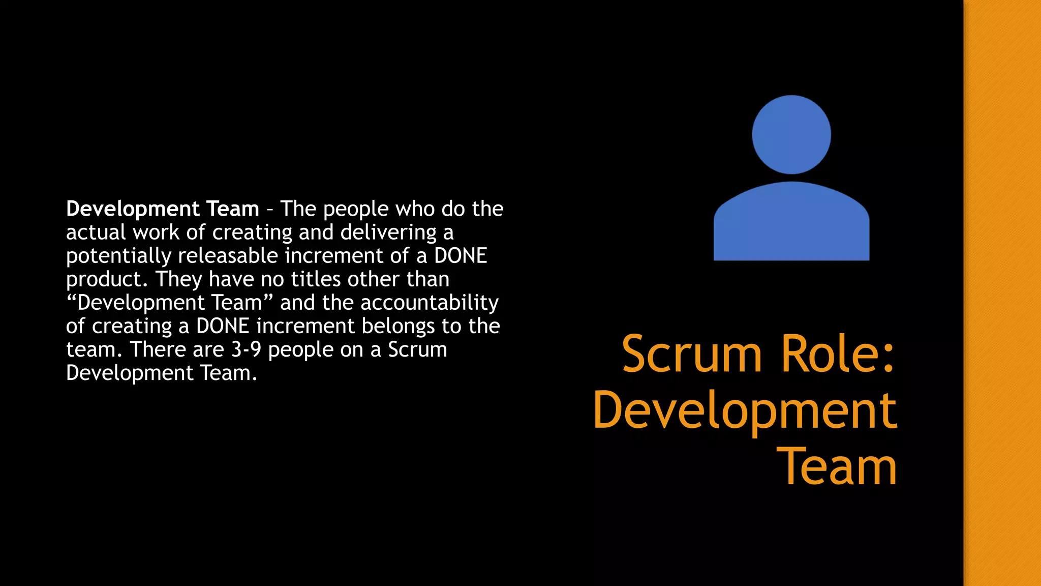 Scrum Role:
Development
Team
Development Team – The people who do the
actual work of creating and delivering a
potentially releasable increment of a DONE
product. They have no titles other than
“Development Team” and the accountability
of creating a DONE increment belongs to the
team. There are 3-9 people on a Scrum
Development Team.
 