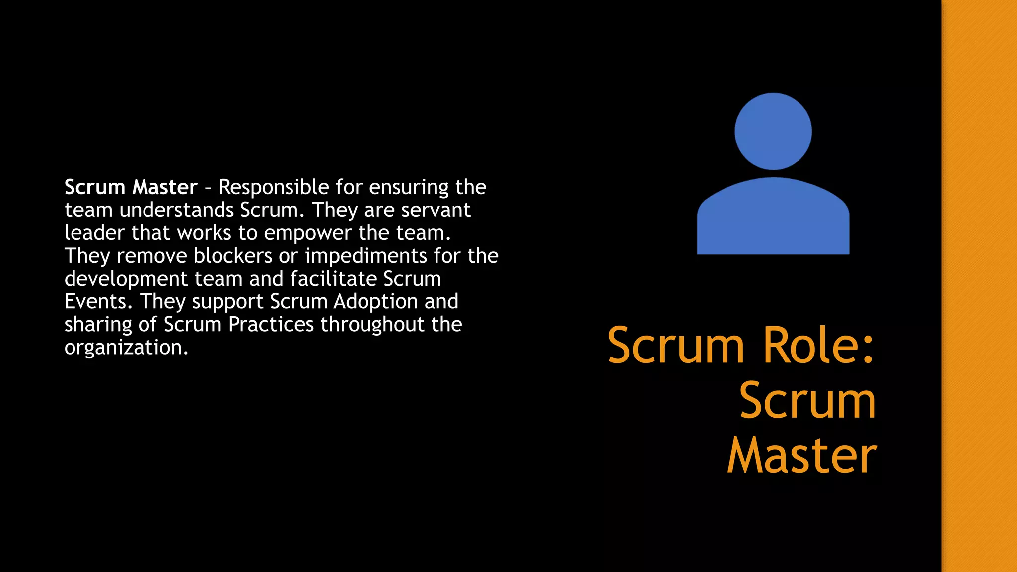 Scrum Role:
Scrum
Master
Scrum Master – Responsible for ensuring the
team understands Scrum. They are servant
leader that works to empower the team.
They remove blockers or impediments for the
development team and facilitate Scrum
Events. They support Scrum Adoption and
sharing of Scrum Practices throughout the
organization.
 