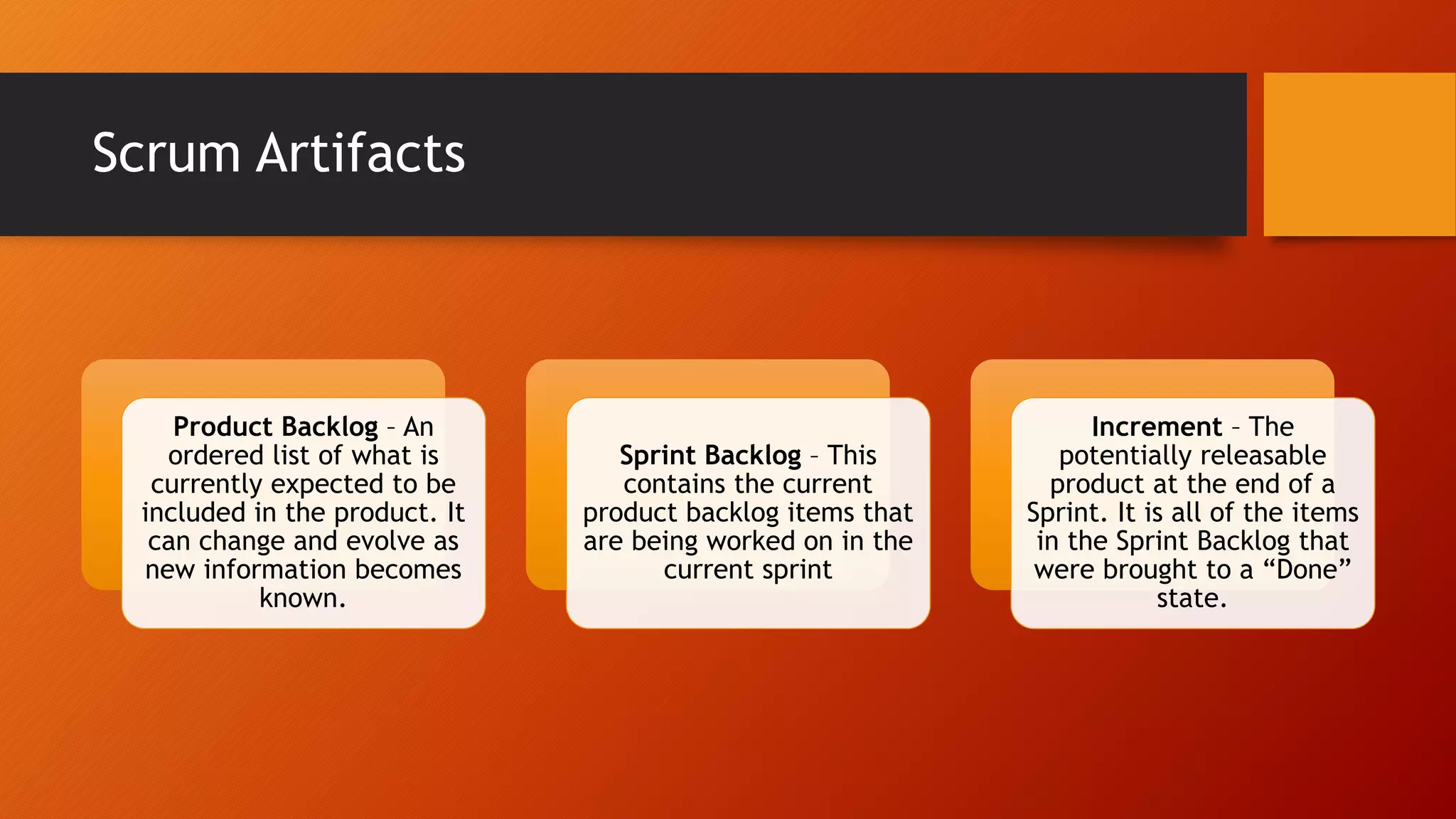 Scrum Artifacts
Product Backlog – An
ordered list of what is
currently expected to be
included in the product. It
can change and evolve as
new information becomes
known.
Sprint Backlog – This
contains the current
product backlog items that
are being worked on in the
current sprint
Increment – The
potentially releasable
product at the end of a
Sprint. It is all of the items
in the Sprint Backlog that
were brought to a “Done”
state.
 