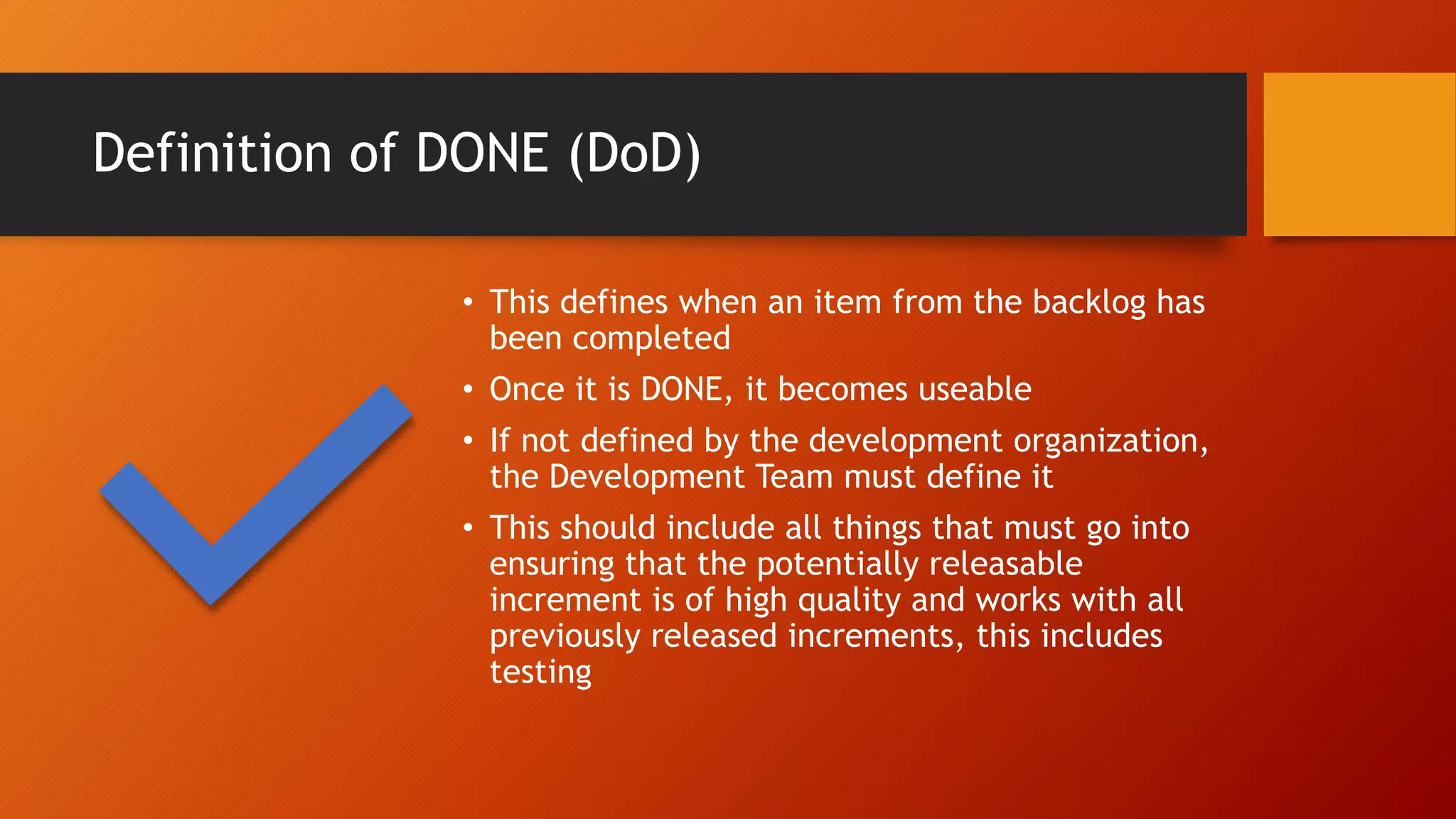 Definition of DONE (DoD)
• This defines when an item from the backlog has
been completed
• Once it is DONE, it becomes useable
• If not defined by the development organization,
the Development Team must define it
• This should include all things that must go into
ensuring that the potentially releasable
increment is of high quality and works with all
previously released increments, this includes
testing
 