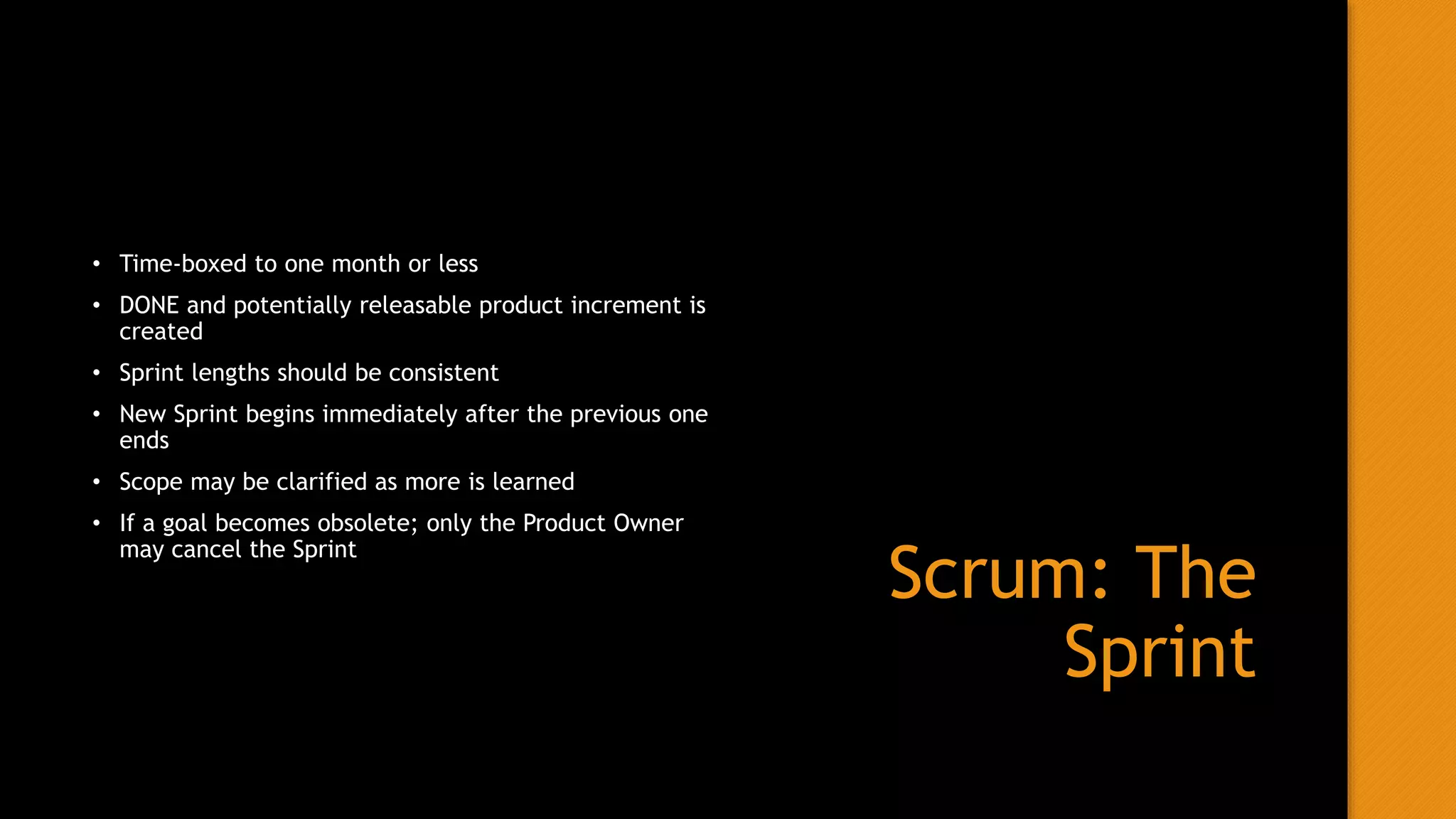 Scrum: The
Sprint
• Time-boxed to one month or less
• DONE and potentially releasable product increment is
created
• Sprint lengths should be consistent
• New Sprint begins immediately after the previous one
ends
• Scope may be clarified as more is learned
• If a goal becomes obsolete; only the Product Owner
may cancel the Sprint
 