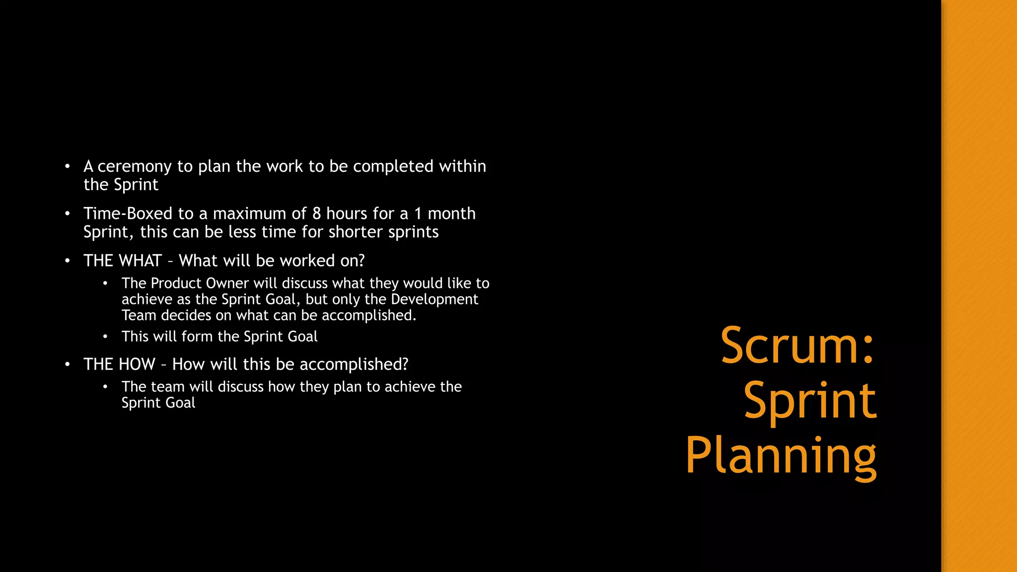 Scrum:
Sprint
Planning
• A ceremony to plan the work to be completed within
the Sprint
• Time-Boxed to a maximum of 8 hours for a 1 month
Sprint, this can be less time for shorter sprints
• THE WHAT – What will be worked on?
• The Product Owner will discuss what they would like to
achieve as the Sprint Goal, but only the Development
Team decides on what can be accomplished.
• This will form the Sprint Goal
• THE HOW – How will this be accomplished?
• The team will discuss how they plan to achieve the
Sprint Goal
 