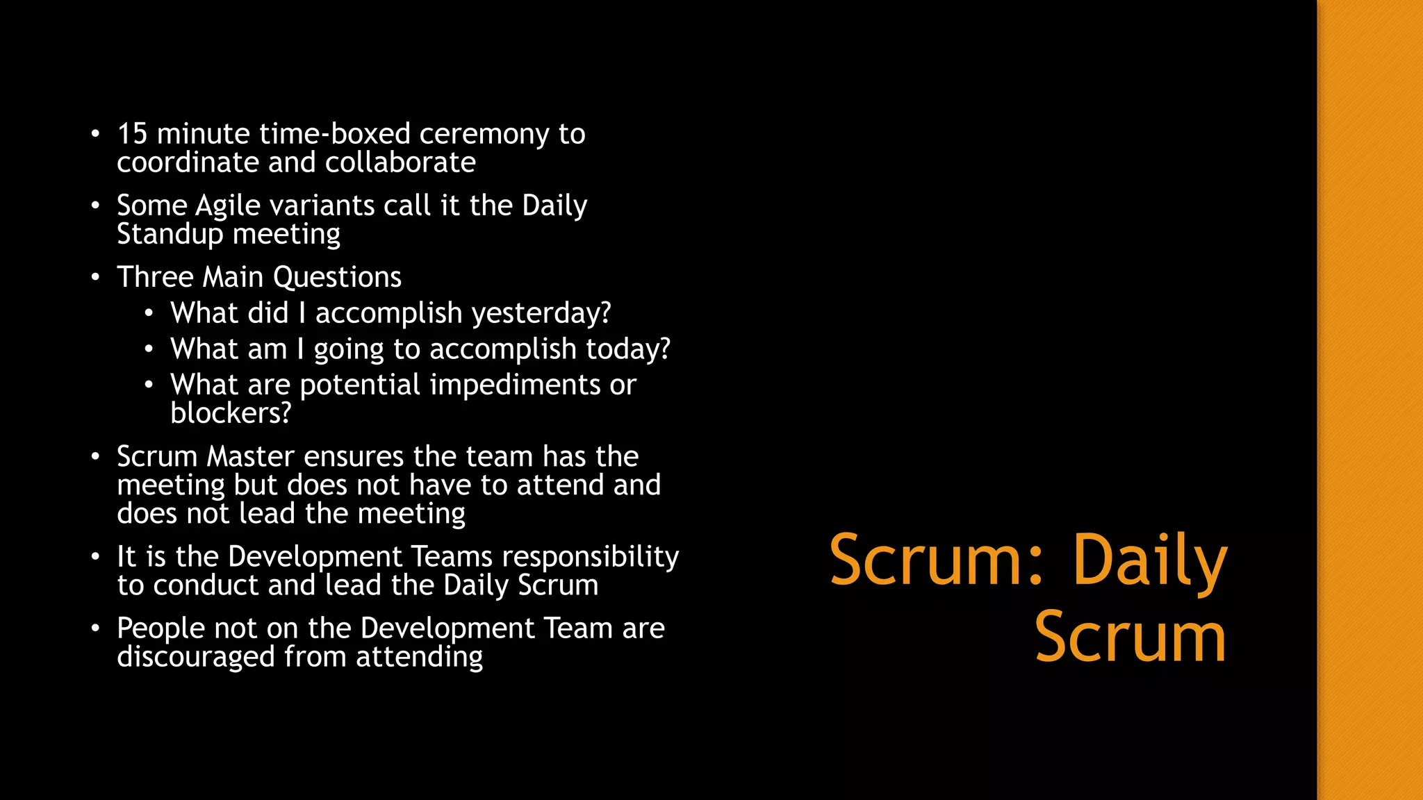 Scrum: Daily
Scrum
• 15 minute time-boxed ceremony to
coordinate and collaborate
• Some Agile variants call it the Daily
Standup meeting
• Three Main Questions
• What did I accomplish yesterday?
• What am I going to accomplish today?
• What are potential impediments or
blockers?
• Scrum Master ensures the team has the
meeting but does not have to attend and
does not lead the meeting
• It is the Development Teams responsibility
to conduct and lead the Daily Scrum
• People not on the Development Team are
discouraged from attending
 